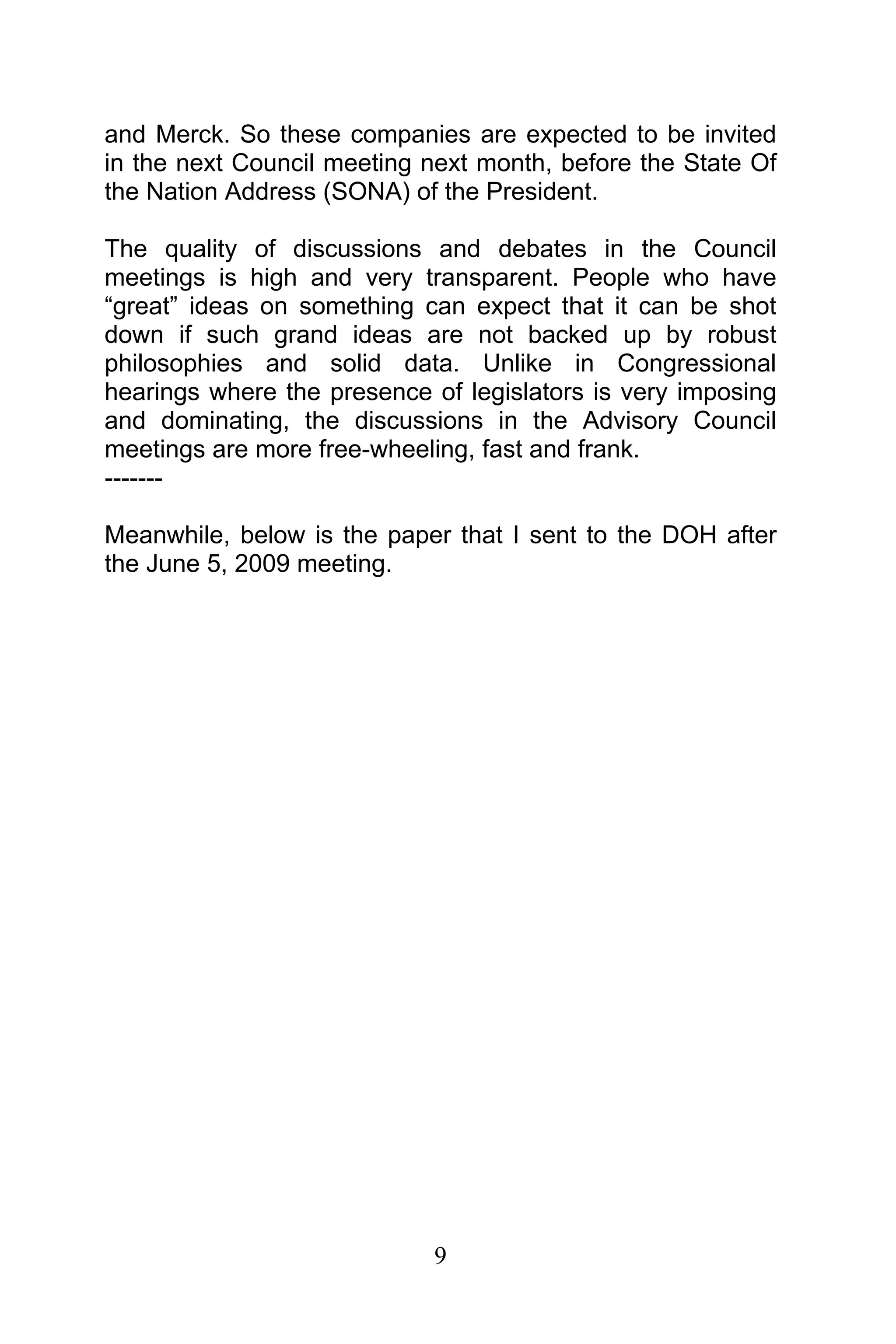 9
and Merck. So these companies are expected to be invited
in the next Council meeting next month, before the State Of
the Nation Address (SONA) of the President.
The quality of discussions and debates in the Council
meetings is high and very transparent. People who have
“great” ideas on something can expect that it can be shot
down if such grand ideas are not backed up by robust
philosophies and solid data. Unlike in Congressional
hearings where the presence of legislators is very imposing
and dominating, the discussions in the Advisory Council
meetings are more free-wheeling, fast and frank.
-------
Meanwhile, below is the paper that I sent to the DOH after
the June 5, 2009 meeting.
 