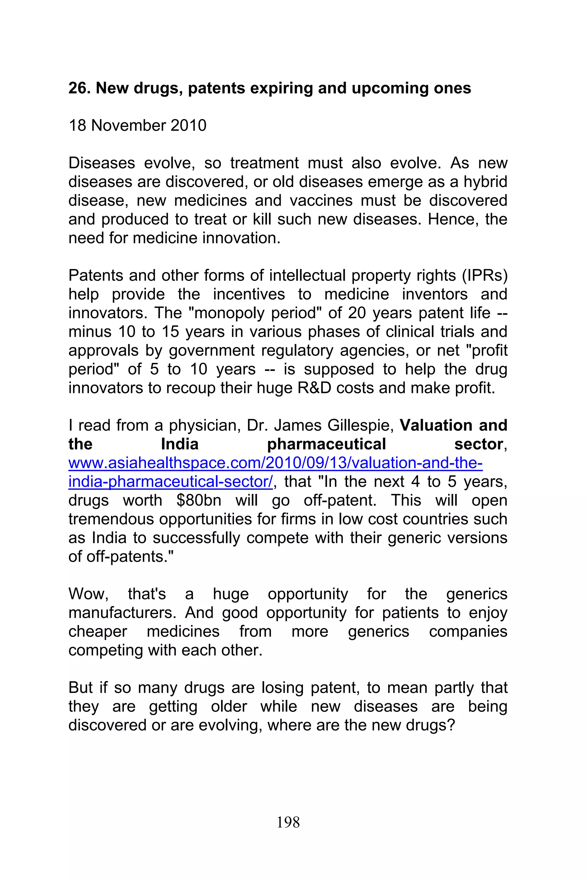 198
26. New drugs, patents expiring and upcoming ones
18 November 2010
Diseases evolve, so treatment must also evolve. As new
diseases are discovered, or old diseases emerge as a hybrid
disease, new medicines and vaccines must be discovered
and produced to treat or kill such new diseases. Hence, the
need for medicine innovation.
Patents and other forms of intellectual property rights (IPRs)
help provide the incentives to medicine inventors and
innovators. The "monopoly period" of 20 years patent life --
minus 10 to 15 years in various phases of clinical trials and
approvals by government regulatory agencies, or net "profit
period" of 5 to 10 years -- is supposed to help the drug
innovators to recoup their huge R&D costs and make profit.
I read from a physician, Dr. James Gillespie, Valuation and
the India pharmaceutical sector,
www.asiahealthspace.com/2010/09/13/valuation-and-the-
india-pharmaceutical-sector/, that "In the next 4 to 5 years,
drugs worth $80bn will go off-patent. This will open
tremendous opportunities for firms in low cost countries such
as India to successfully compete with their generic versions
of off-patents."
Wow, that's a huge opportunity for the generics
manufacturers. And good opportunity for patients to enjoy
cheaper medicines from more generics companies
competing with each other.
But if so many drugs are losing patent, to mean partly that
they are getting older while new diseases are being
discovered or are evolving, where are the new drugs?
 