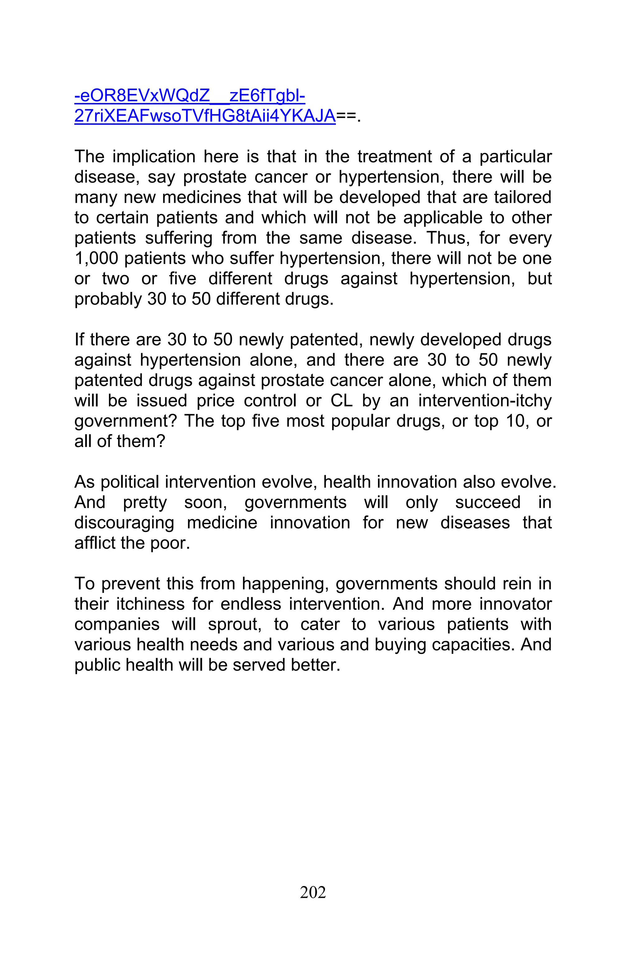 202
-eOR8EVxWQdZ__zE6fTgbl-
27riXEAFwsoTVfHG8tAii4YKAJA==.
The implication here is that in the treatment of a particular
disease, say prostate cancer or hypertension, there will be
many new medicines that will be developed that are tailored
to certain patients and which will not be applicable to other
patients suffering from the same disease. Thus, for every
1,000 patients who suffer hypertension, there will not be one
or two or five different drugs against hypertension, but
probably 30 to 50 different drugs.
If there are 30 to 50 newly patented, newly developed drugs
against hypertension alone, and there are 30 to 50 newly
patented drugs against prostate cancer alone, which of them
will be issued price control or CL by an intervention-itchy
government? The top five most popular drugs, or top 10, or
all of them?
As political intervention evolve, health innovation also evolve.
And pretty soon, governments will only succeed in
discouraging medicine innovation for new diseases that
afflict the poor.
To prevent this from happening, governments should rein in
their itchiness for endless intervention. And more innovator
companies will sprout, to cater to various patients with
various health needs and various and buying capacities. And
public health will be served better.
 