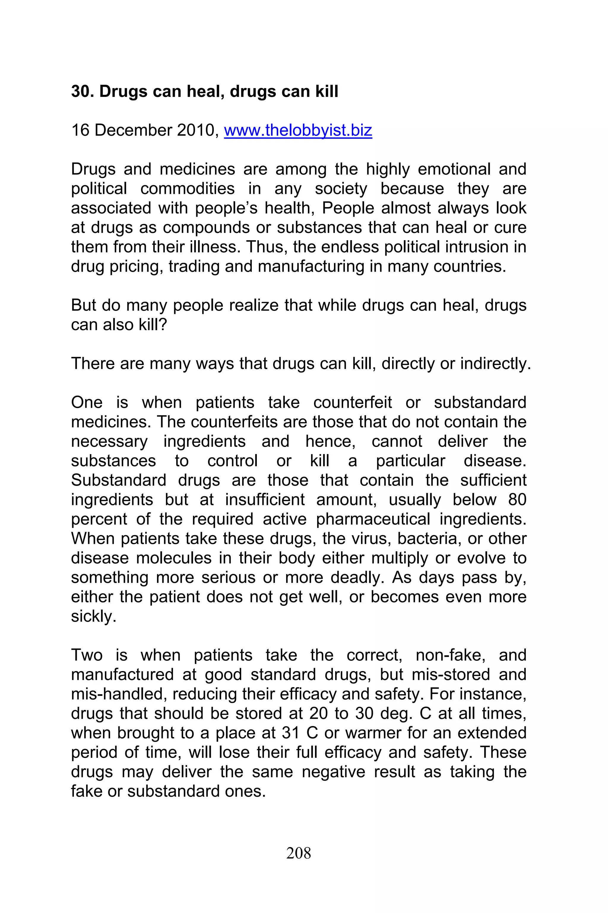 208
30. Drugs can heal, drugs can kill
16 December 2010, www.thelobbyist.biz
Drugs and medicines are among the highly emotional and
political commodities in any society because they are
associated with people’s health, People almost always look
at drugs as compounds or substances that can heal or cure
them from their illness. Thus, the endless political intrusion in
drug pricing, trading and manufacturing in many countries.
But do many people realize that while drugs can heal, drugs
can also kill?
There are many ways that drugs can kill, directly or indirectly.
One is when patients take counterfeit or substandard
medicines. The counterfeits are those that do not contain the
necessary ingredients and hence, cannot deliver the
substances to control or kill a particular disease.
Substandard drugs are those that contain the sufficient
ingredients but at insufficient amount, usually below 80
percent of the required active pharmaceutical ingredients.
When patients take these drugs, the virus, bacteria, or other
disease molecules in their body either multiply or evolve to
something more serious or more deadly. As days pass by,
either the patient does not get well, or becomes even more
sickly.
Two is when patients take the correct, non-fake, and
manufactured at good standard drugs, but mis-stored and
mis-handled, reducing their efficacy and safety. For instance,
drugs that should be stored at 20 to 30 deg. C at all times,
when brought to a place at 31 C or warmer for an extended
period of time, will lose their full efficacy and safety. These
drugs may deliver the same negative result as taking the
fake or substandard ones.
 