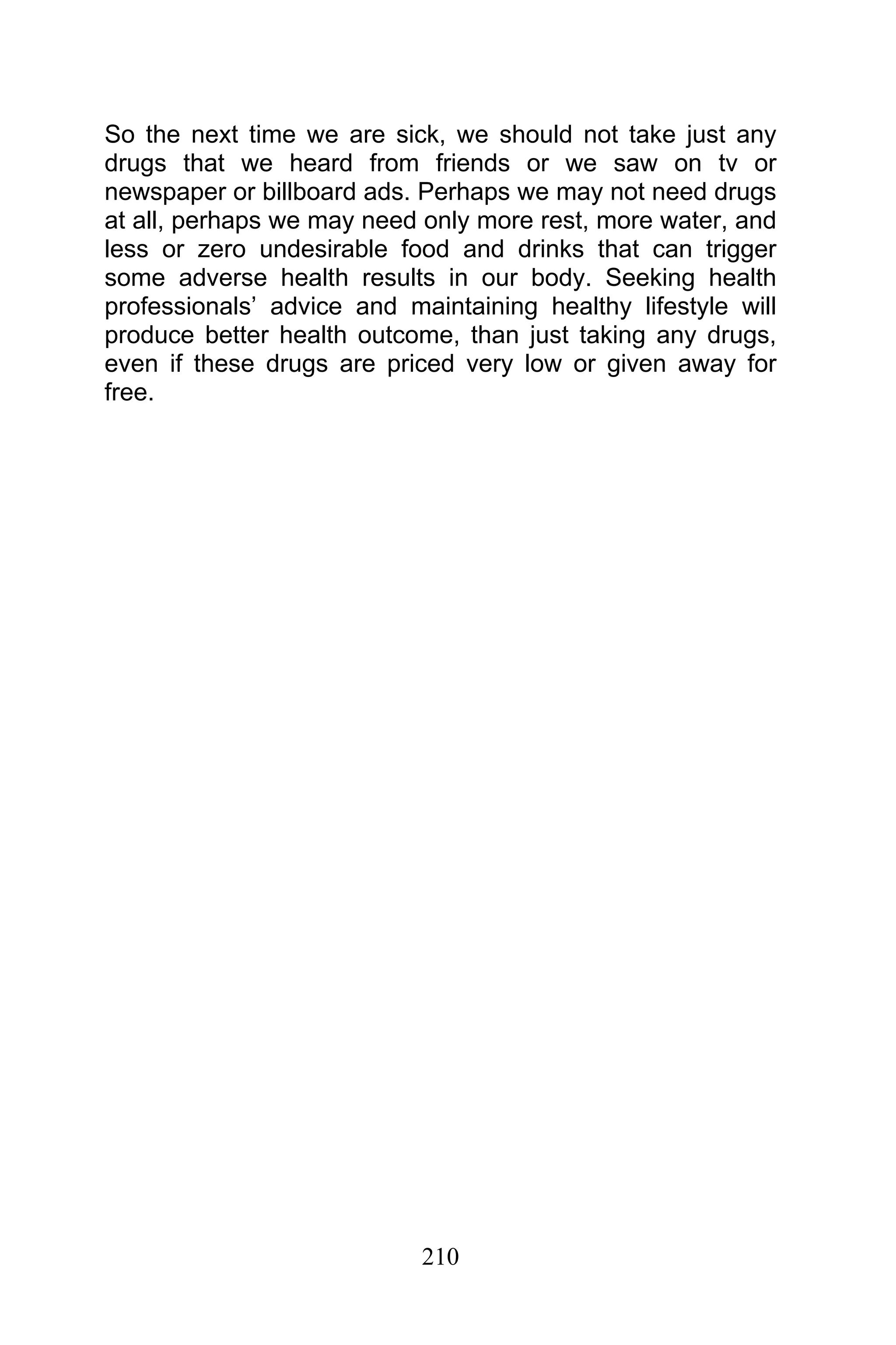 210
So the next time we are sick, we should not take just any
drugs that we heard from friends or we saw on tv or
newspaper or billboard ads. Perhaps we may not need drugs
at all, perhaps we may need only more rest, more water, and
less or zero undesirable food and drinks that can trigger
some adverse health results in our body. Seeking health
professionals’ advice and maintaining healthy lifestyle will
produce better health outcome, than just taking any drugs,
even if these drugs are priced very low or given away for
free.
 