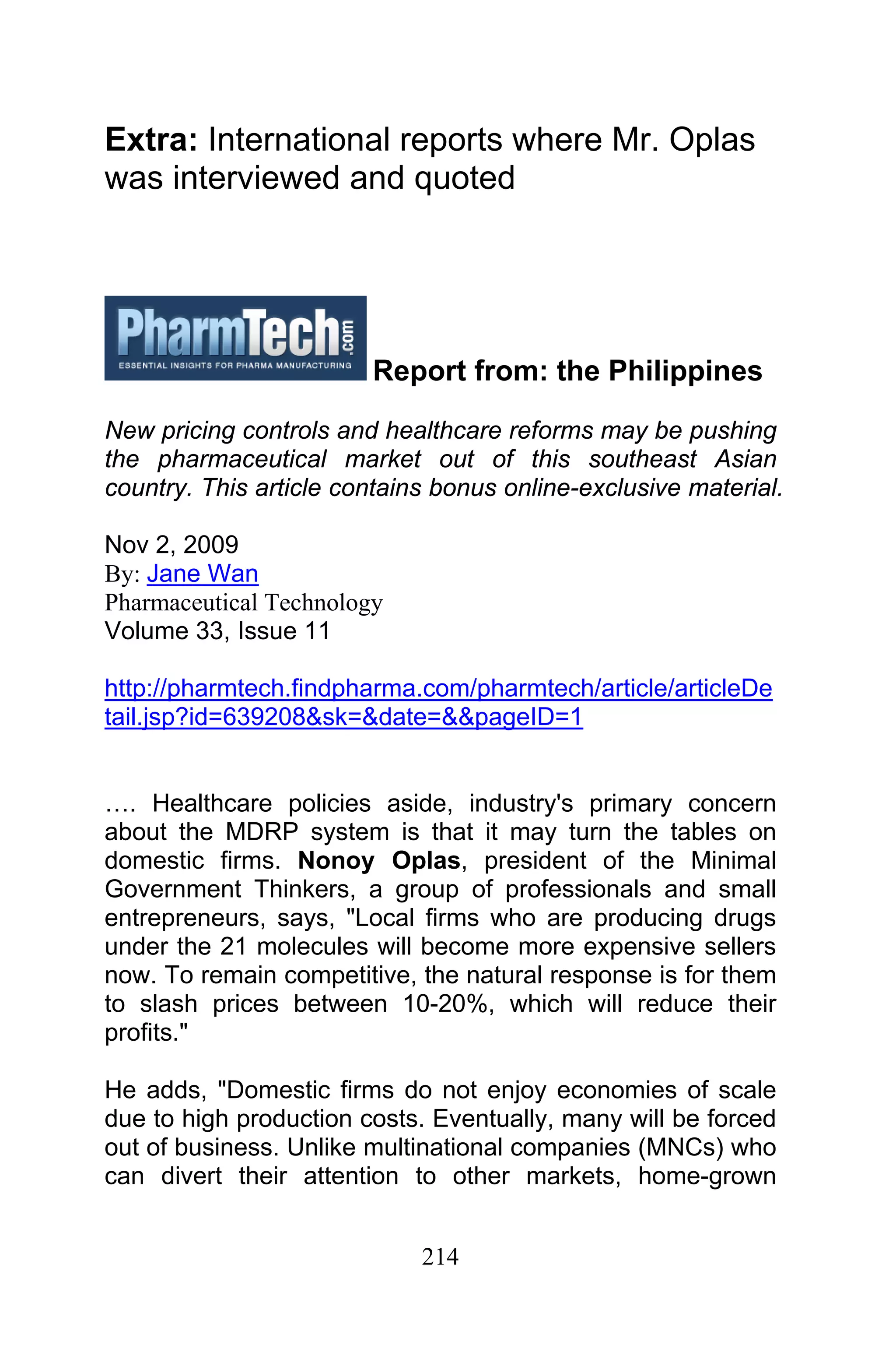 214
Extra: International reports where Mr. Oplas
was interviewed and quoted
Report from: the Philippines
New pricing controls and healthcare reforms may be pushing
the pharmaceutical market out of this southeast Asian
country. This article contains bonus online-exclusive material.
Nov 2, 2009
By: Jane Wan
Pharmaceutical Technology
Volume 33, Issue 11
http://pharmtech.findpharma.com/pharmtech/article/articleDe
tail.jsp?id=639208&sk=&date=&&pageID=1
…. Healthcare policies aside, industry's primary concern
about the MDRP system is that it may turn the tables on
domestic firms. Nonoy Oplas, president of the Minimal
Government Thinkers, a group of professionals and small
entrepreneurs, says, "Local firms who are producing drugs
under the 21 molecules will become more expensive sellers
now. To remain competitive, the natural response is for them
to slash prices between 10-20%, which will reduce their
profits."
He adds, "Domestic firms do not enjoy economies of scale
due to high production costs. Eventually, many will be forced
out of business. Unlike multinational companies (MNCs) who
can divert their attention to other markets, home-grown
 