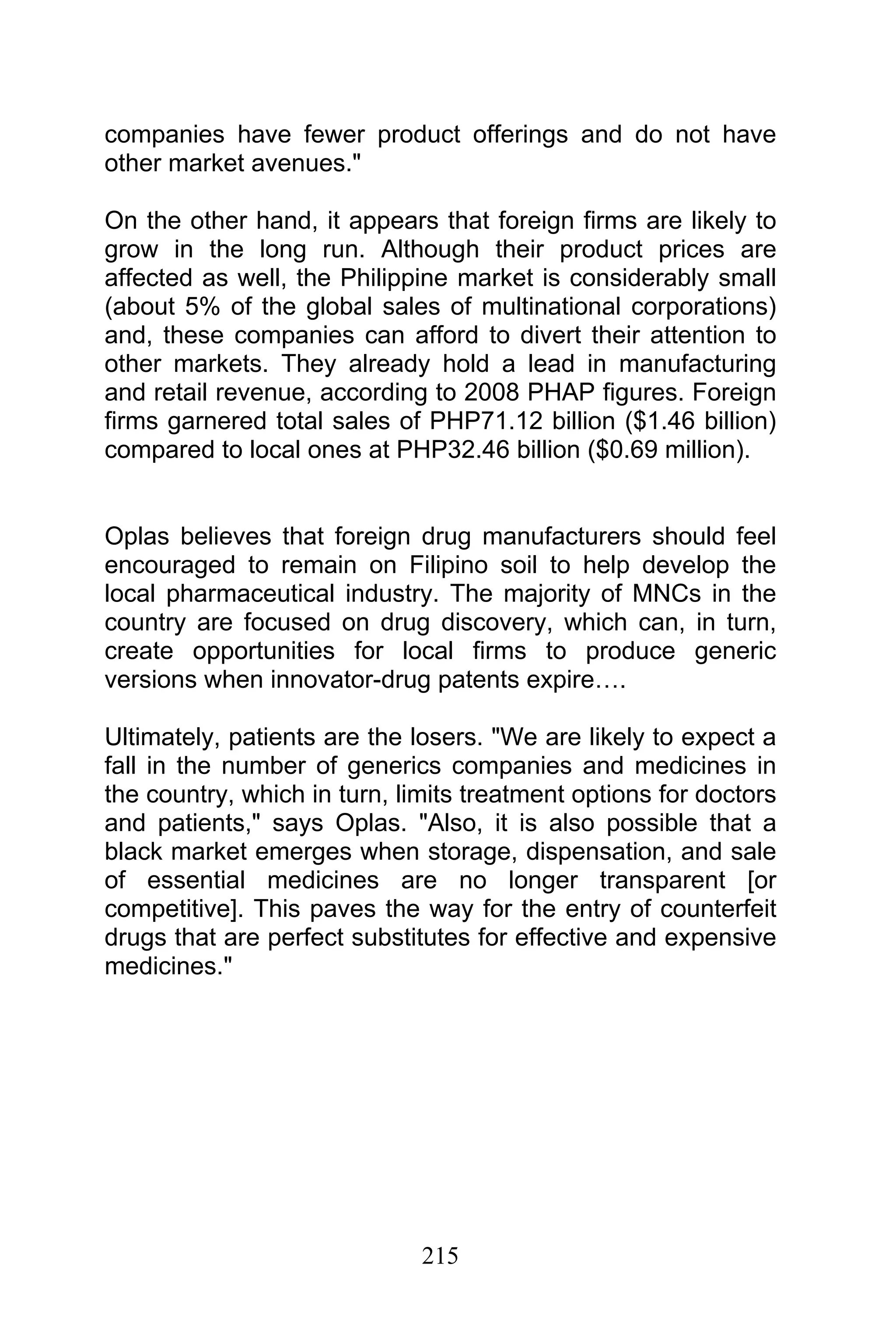 215
companies have fewer product offerings and do not have
other market avenues."
On the other hand, it appears that foreign firms are likely to
grow in the long run. Although their product prices are
affected as well, the Philippine market is considerably small
(about 5% of the global sales of multinational corporations)
and, these companies can afford to divert their attention to
other markets. They already hold a lead in manufacturing
and retail revenue, according to 2008 PHAP figures. Foreign
firms garnered total sales of PHP71.12 billion ($1.46 billion)
compared to local ones at PHP32.46 billion ($0.69 million).
Oplas believes that foreign drug manufacturers should feel
encouraged to remain on Filipino soil to help develop the
local pharmaceutical industry. The majority of MNCs in the
country are focused on drug discovery, which can, in turn,
create opportunities for local firms to produce generic
versions when innovator-drug patents expire….
Ultimately, patients are the losers. "We are likely to expect a
fall in the number of generics companies and medicines in
the country, which in turn, limits treatment options for doctors
and patients," says Oplas. "Also, it is also possible that a
black market emerges when storage, dispensation, and sale
of essential medicines are no longer transparent [or
competitive]. This paves the way for the entry of counterfeit
drugs that are perfect substitutes for effective and expensive
medicines."
 