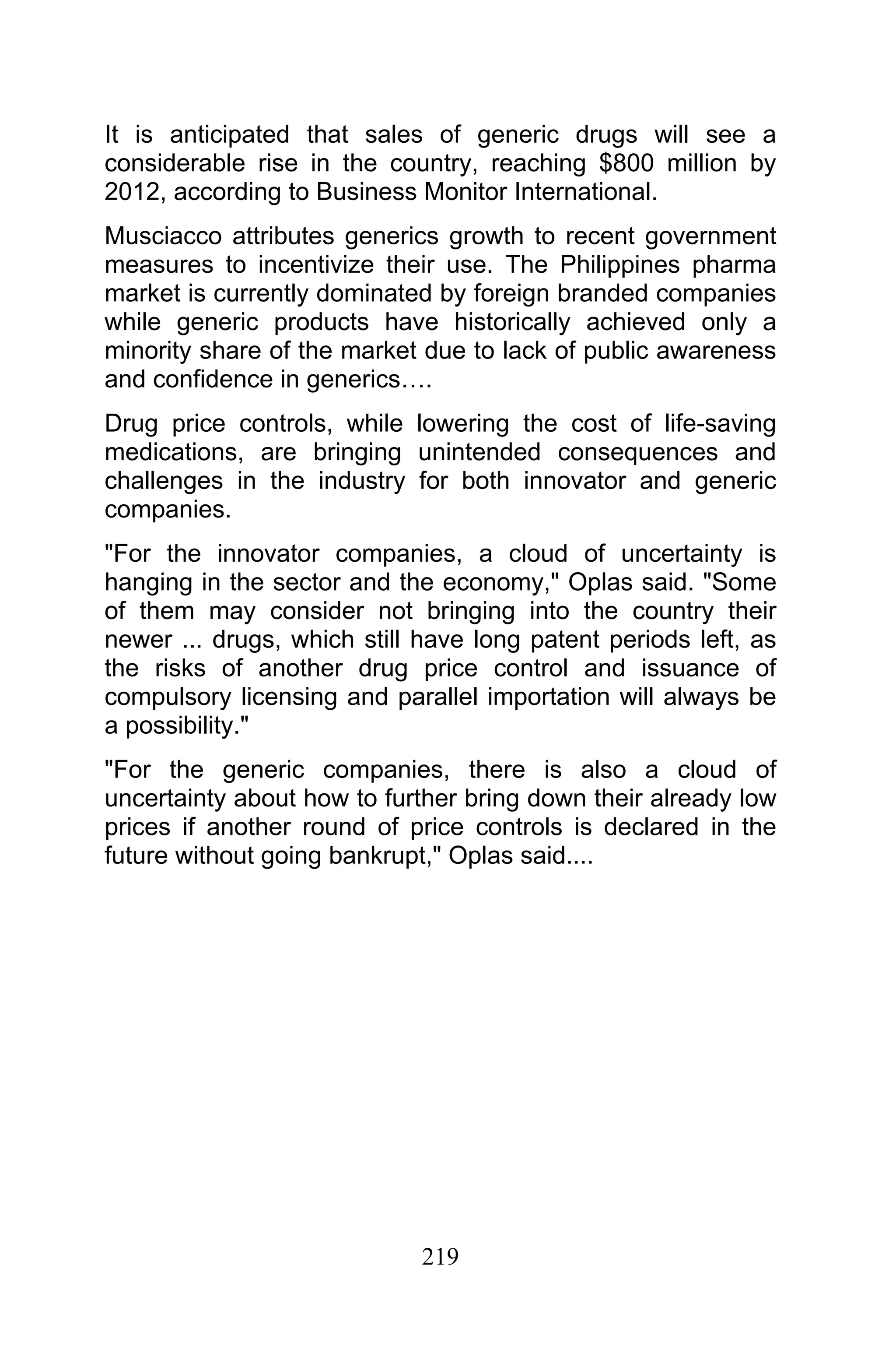 219
It is anticipated that sales of generic drugs will see a
considerable rise in the country, reaching $800 million by
2012, according to Business Monitor International.
Musciacco attributes generics growth to recent government
measures to incentivize their use. The Philippines pharma
market is currently dominated by foreign branded companies
while generic products have historically achieved only a
minority share of the market due to lack of public awareness
and confidence in generics….
Drug price controls, while lowering the cost of life-saving
medications, are bringing unintended consequences and
challenges in the industry for both innovator and generic
companies.
"For the innovator companies, a cloud of uncertainty is
hanging in the sector and the economy," Oplas said. "Some
of them may consider not bringing into the country their
newer ... drugs, which still have long patent periods left, as
the risks of another drug price control and issuance of
compulsory licensing and parallel importation will always be
a possibility."
"For the generic companies, there is also a cloud of
uncertainty about how to further bring down their already low
prices if another round of price controls is declared in the
future without going bankrupt," Oplas said....
 
