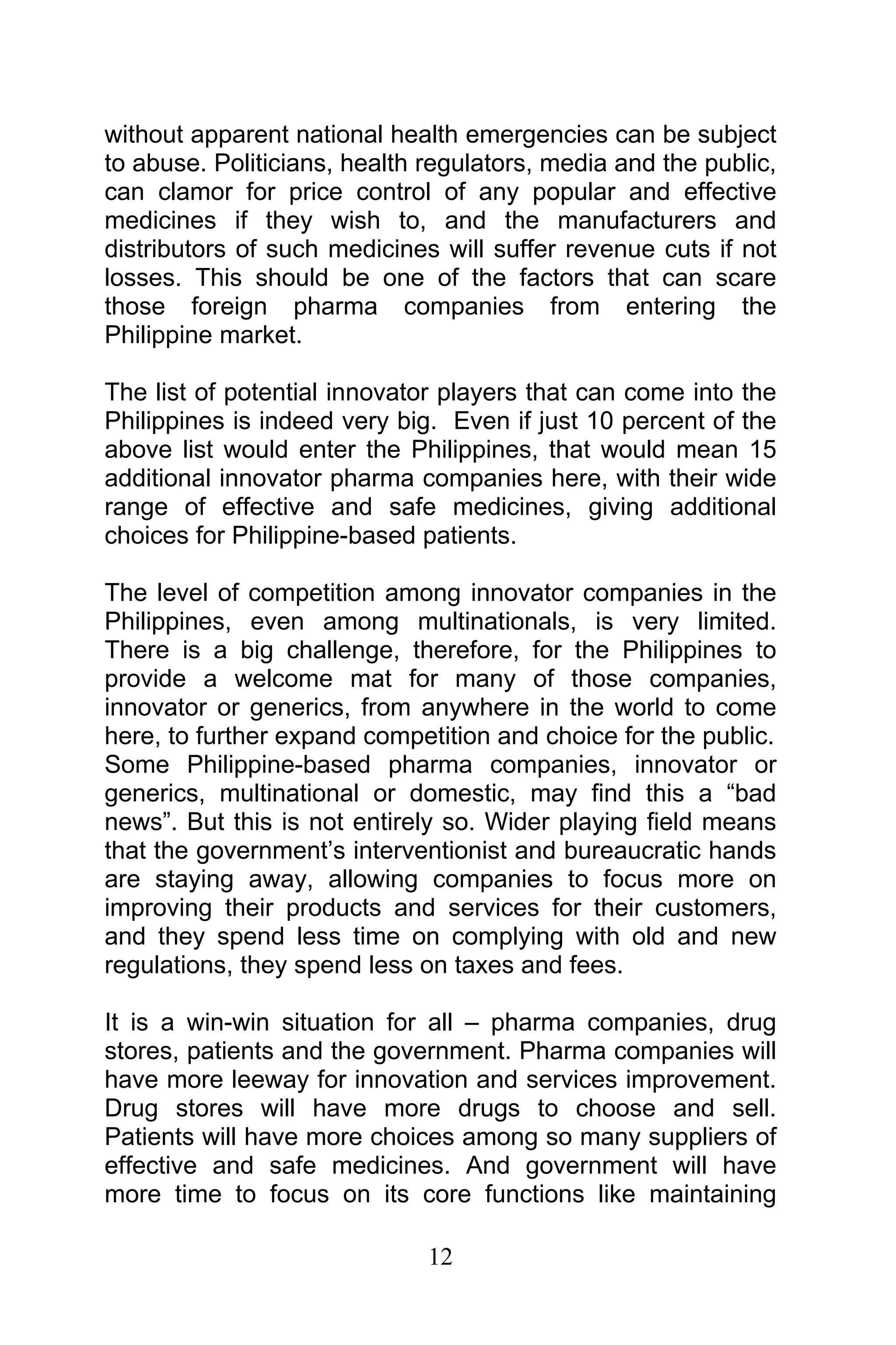 12
without apparent national health emergencies can be subject
to abuse. Politicians, health regulators, media and the public,
can clamor for price control of any popular and effective
medicines if they wish to, and the manufacturers and
distributors of such medicines will suffer revenue cuts if not
losses. This should be one of the factors that can scare
those foreign pharma companies from entering the
Philippine market.
The list of potential innovator players that can come into the
Philippines is indeed very big. Even if just 10 percent of the
above list would enter the Philippines, that would mean 15
additional innovator pharma companies here, with their wide
range of effective and safe medicines, giving additional
choices for Philippine-based patients.
The level of competition among innovator companies in the
Philippines, even among multinationals, is very limited.
There is a big challenge, therefore, for the Philippines to
provide a welcome mat for many of those companies,
innovator or generics, from anywhere in the world to come
here, to further expand competition and choice for the public.
Some Philippine-based pharma companies, innovator or
generics, multinational or domestic, may find this a “bad
news”. But this is not entirely so. Wider playing field means
that the government’s interventionist and bureaucratic hands
are staying away, allowing companies to focus more on
improving their products and services for their customers,
and they spend less time on complying with old and new
regulations, they spend less on taxes and fees.
It is a win-win situation for all – pharma companies, drug
stores, patients and the government. Pharma companies will
have more leeway for innovation and services improvement.
Drug stores will have more drugs to choose and sell.
Patients will have more choices among so many suppliers of
effective and safe medicines. And government will have
more time to focus on its core functions like maintaining
 