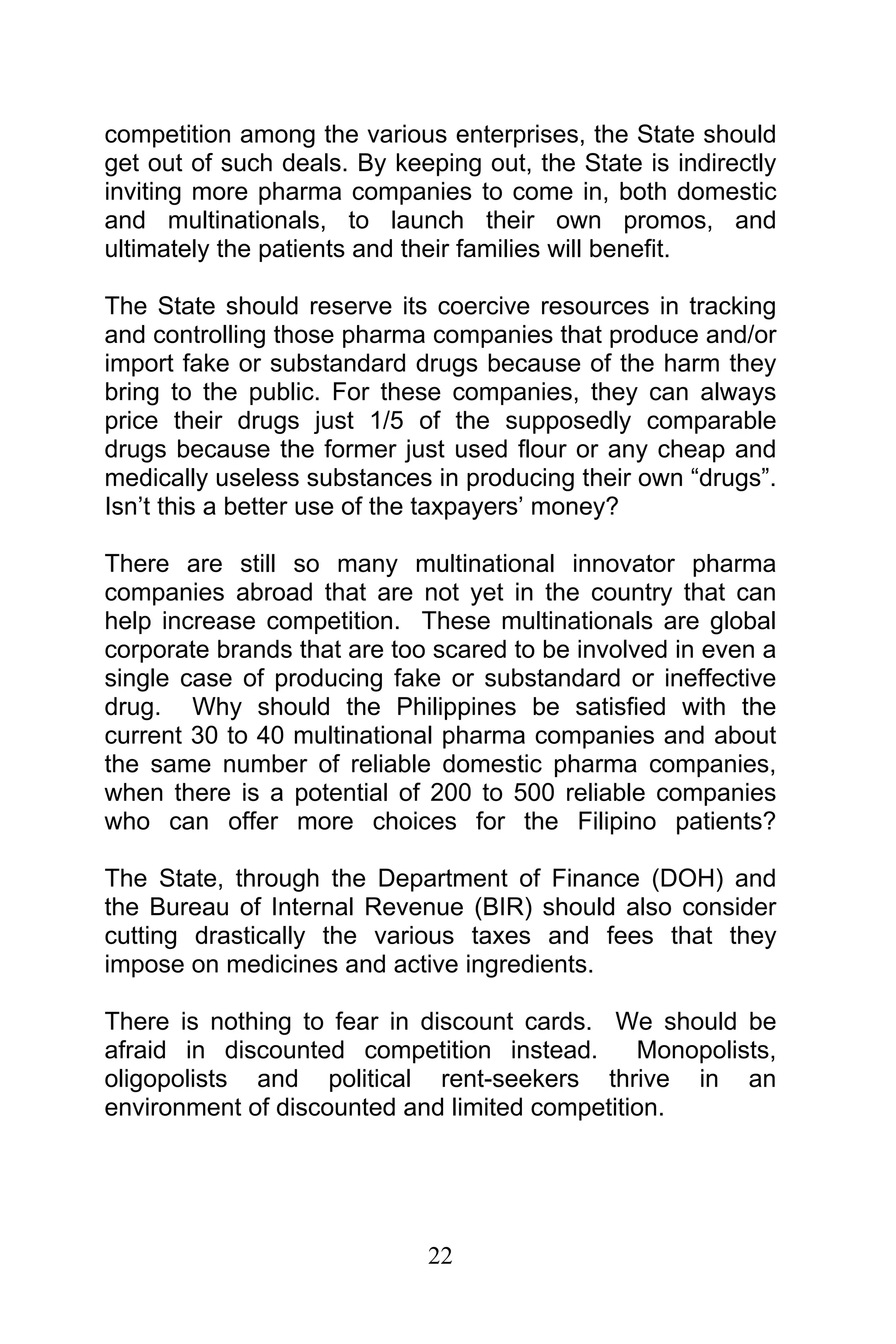 22
competition among the various enterprises, the State should
get out of such deals. By keeping out, the State is indirectly
inviting more pharma companies to come in, both domestic
and multinationals, to launch their own promos, and
ultimately the patients and their families will benefit.
The State should reserve its coercive resources in tracking
and controlling those pharma companies that produce and/or
import fake or substandard drugs because of the harm they
bring to the public. For these companies, they can always
price their drugs just 1/5 of the supposedly comparable
drugs because the former just used flour or any cheap and
medically useless substances in producing their own “drugs”.
Isn’t this a better use of the taxpayers’ money?
There are still so many multinational innovator pharma
companies abroad that are not yet in the country that can
help increase competition. These multinationals are global
corporate brands that are too scared to be involved in even a
single case of producing fake or substandard or ineffective
drug. Why should the Philippines be satisfied with the
current 30 to 40 multinational pharma companies and about
the same number of reliable domestic pharma companies,
when there is a potential of 200 to 500 reliable companies
who can offer more choices for the Filipino patients?
The State, through the Department of Finance (DOH) and
the Bureau of Internal Revenue (BIR) should also consider
cutting drastically the various taxes and fees that they
impose on medicines and active ingredients.
There is nothing to fear in discount cards. We should be
afraid in discounted competition instead. Monopolists,
oligopolists and political rent-seekers thrive in an
environment of discounted and limited competition.
 