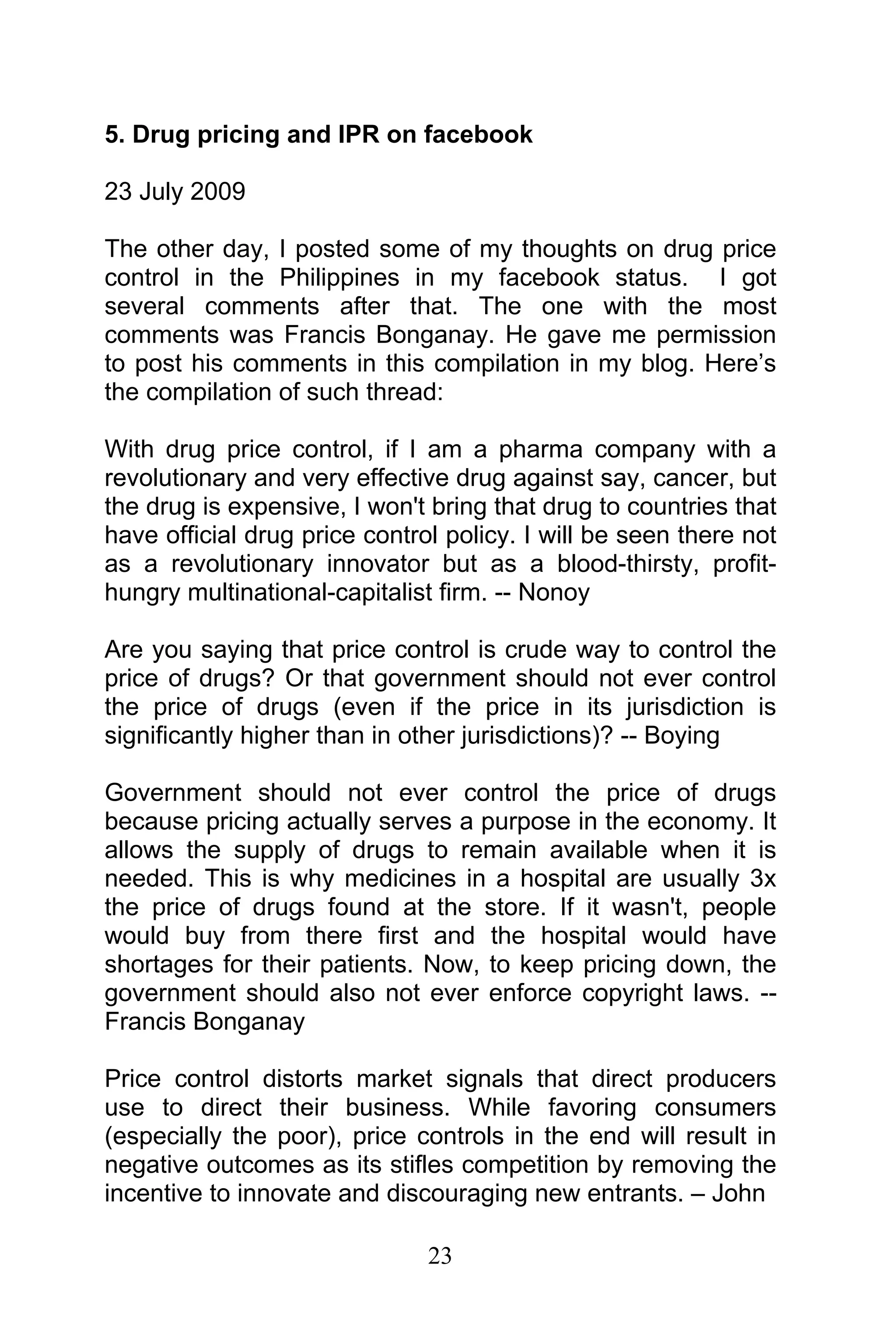 23
5. Drug pricing and IPR on facebook
23 July 2009
The other day, I posted some of my thoughts on drug price
control in the Philippines in my facebook status. I got
several comments after that. The one with the most
comments was Francis Bonganay. He gave me permission
to post his comments in this compilation in my blog. Here’s
the compilation of such thread:
With drug price control, if I am a pharma company with a
revolutionary and very effective drug against say, cancer, but
the drug is expensive, I won't bring that drug to countries that
have official drug price control policy. I will be seen there not
as a revolutionary innovator but as a blood-thirsty, profit-
hungry multinational-capitalist firm. -- Nonoy
Are you saying that price control is crude way to control the
price of drugs? Or that government should not ever control
the price of drugs (even if the price in its jurisdiction is
significantly higher than in other jurisdictions)? -- Boying
Government should not ever control the price of drugs
because pricing actually serves a purpose in the economy. It
allows the supply of drugs to remain available when it is
needed. This is why medicines in a hospital are usually 3x
the price of drugs found at the store. If it wasn't, people
would buy from there first and the hospital would have
shortages for their patients. Now, to keep pricing down, the
government should also not ever enforce copyright laws. --
Francis Bonganay
Price control distorts market signals that direct producers
use to direct their business. While favoring consumers
(especially the poor), price controls in the end will result in
negative outcomes as its stifles competition by removing the
incentive to innovate and discouraging new entrants. – John
 