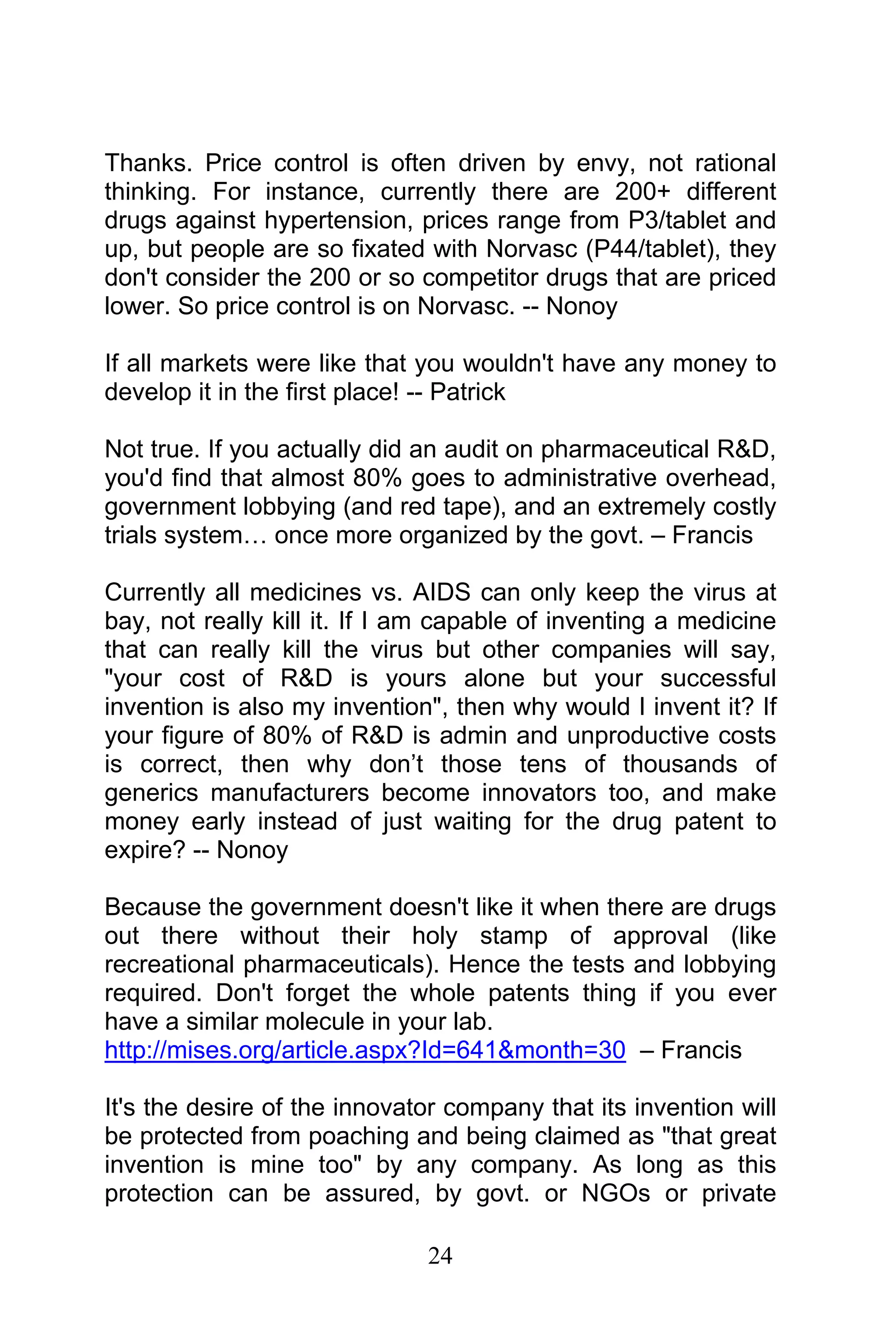 24
Thanks. Price control is often driven by envy, not rational
thinking. For instance, currently there are 200+ different
drugs against hypertension, prices range from P3/tablet and
up, but people are so fixated with Norvasc (P44/tablet), they
don't consider the 200 or so competitor drugs that are priced
lower. So price control is on Norvasc. -- Nonoy
If all markets were like that you wouldn't have any money to
develop it in the first place! -- Patrick
Not true. If you actually did an audit on pharmaceutical R&D,
you'd find that almost 80% goes to administrative overhead,
government lobbying (and red tape), and an extremely costly
trials system… once more organized by the govt. – Francis
Currently all medicines vs. AIDS can only keep the virus at
bay, not really kill it. If I am capable of inventing a medicine
that can really kill the virus but other companies will say,
"your cost of R&D is yours alone but your successful
invention is also my invention", then why would I invent it? If
your figure of 80% of R&D is admin and unproductive costs
is correct, then why don’t those tens of thousands of
generics manufacturers become innovators too, and make
money early instead of just waiting for the drug patent to
expire? -- Nonoy
Because the government doesn't like it when there are drugs
out there without their holy stamp of approval (like
recreational pharmaceuticals). Hence the tests and lobbying
required. Don't forget the whole patents thing if you ever
have a similar molecule in your lab.
http://mises.org/article.aspx?Id=641&month=30 – Francis
It's the desire of the innovator company that its invention will
be protected from poaching and being claimed as "that great
invention is mine too" by any company. As long as this
protection can be assured, by govt. or NGOs or private
 