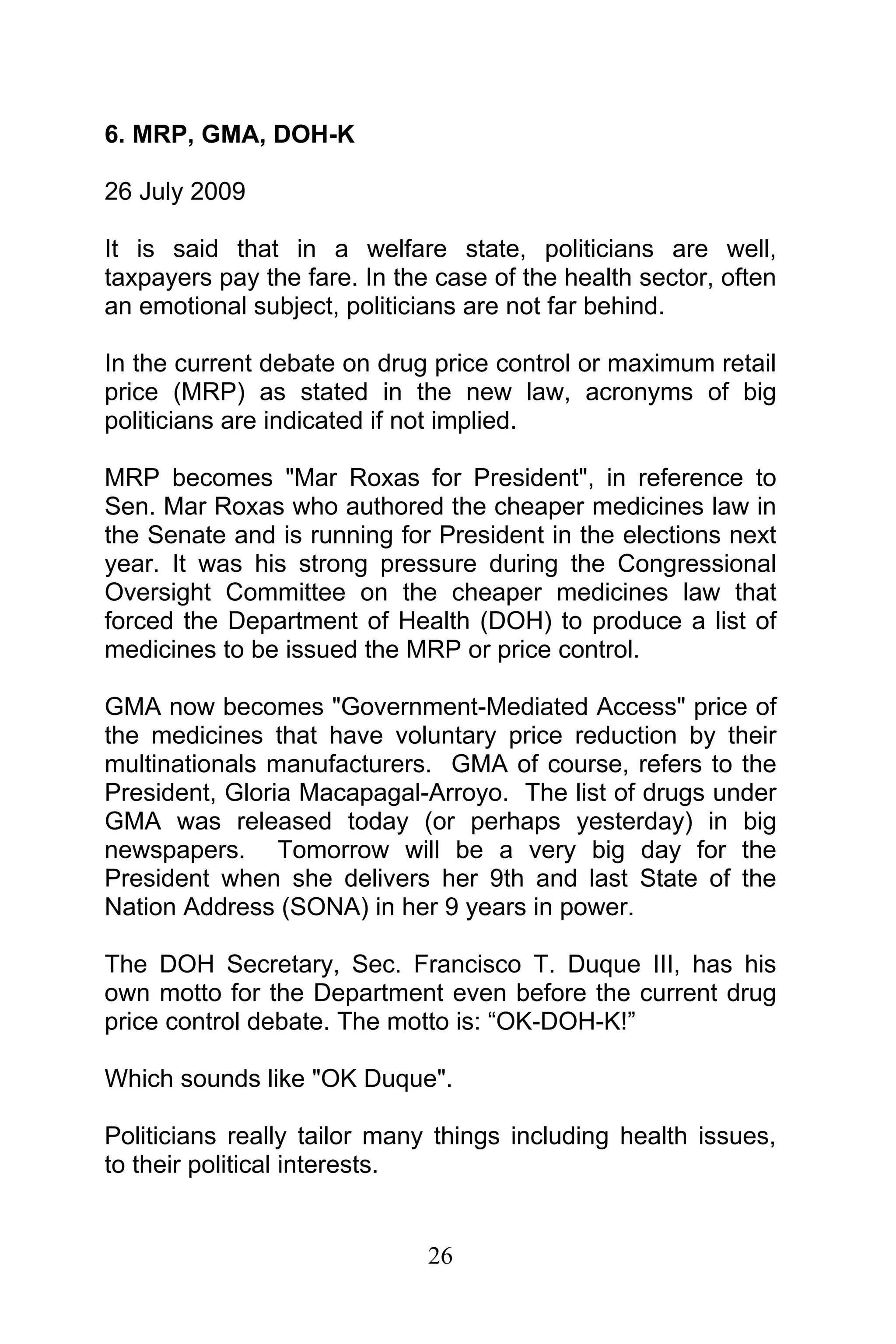 26
6. MRP, GMA, DOH-K
26 July 2009
It is said that in a welfare state, politicians are well,
taxpayers pay the fare. In the case of the health sector, often
an emotional subject, politicians are not far behind.
In the current debate on drug price control or maximum retail
price (MRP) as stated in the new law, acronyms of big
politicians are indicated if not implied.
MRP becomes "Mar Roxas for President", in reference to
Sen. Mar Roxas who authored the cheaper medicines law in
the Senate and is running for President in the elections next
year. It was his strong pressure during the Congressional
Oversight Committee on the cheaper medicines law that
forced the Department of Health (DOH) to produce a list of
medicines to be issued the MRP or price control.
GMA now becomes "Government-Mediated Access" price of
the medicines that have voluntary price reduction by their
multinationals manufacturers. GMA of course, refers to the
President, Gloria Macapagal-Arroyo. The list of drugs under
GMA was released today (or perhaps yesterday) in big
newspapers. Tomorrow will be a very big day for the
President when she delivers her 9th and last State of the
Nation Address (SONA) in her 9 years in power.
The DOH Secretary, Sec. Francisco T. Duque III, has his
own motto for the Department even before the current drug
price control debate. The motto is: “OK-DOH-K!”
Which sounds like "OK Duque".
Politicians really tailor many things including health issues,
to their political interests.
 