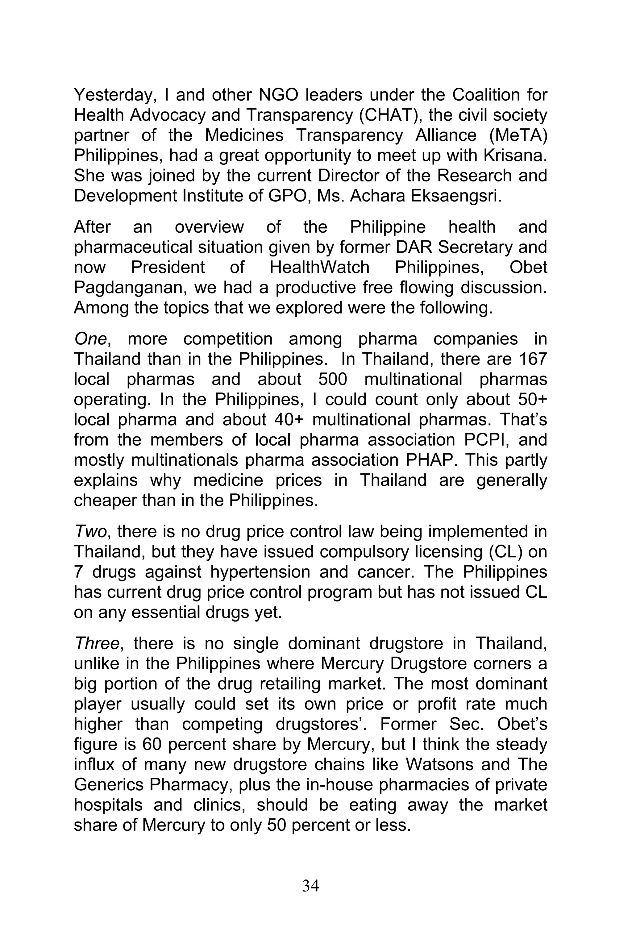 34
Yesterday, I and other NGO leaders under the Coalition for
Health Advocacy and Transparency (CHAT), the civil society
partner of the Medicines Transparency Alliance (MeTA)
Philippines, had a great opportunity to meet up with Krisana.
She was joined by the current Director of the Research and
Development Institute of GPO, Ms. Achara Eksaengsri.
After an overview of the Philippine health and
pharmaceutical situation given by former DAR Secretary and
now President of HealthWatch Philippines, Obet
Pagdanganan, we had a productive free flowing discussion.
Among the topics that we explored were the following.
One, more competition among pharma companies in
Thailand than in the Philippines. In Thailand, there are 167
local pharmas and about 500 multinational pharmas
operating. In the Philippines, I could count only about 50+
local pharma and about 40+ multinational pharmas. That’s
from the members of local pharma association PCPI, and
mostly multinationals pharma association PHAP. This partly
explains why medicine prices in Thailand are generally
cheaper than in the Philippines.
Two, there is no drug price control law being implemented in
Thailand, but they have issued compulsory licensing (CL) on
7 drugs against hypertension and cancer. The Philippines
has current drug price control program but has not issued CL
on any essential drugs yet.
Three, there is no single dominant drugstore in Thailand,
unlike in the Philippines where Mercury Drugstore corners a
big portion of the drug retailing market. The most dominant
player usually could set its own price or profit rate much
higher than competing drugstores’. Former Sec. Obet’s
figure is 60 percent share by Mercury, but I think the steady
influx of many new drugstore chains like Watsons and The
Generics Pharmacy, plus the in-house pharmacies of private
hospitals and clinics, should be eating away the market
share of Mercury to only 50 percent or less.
 