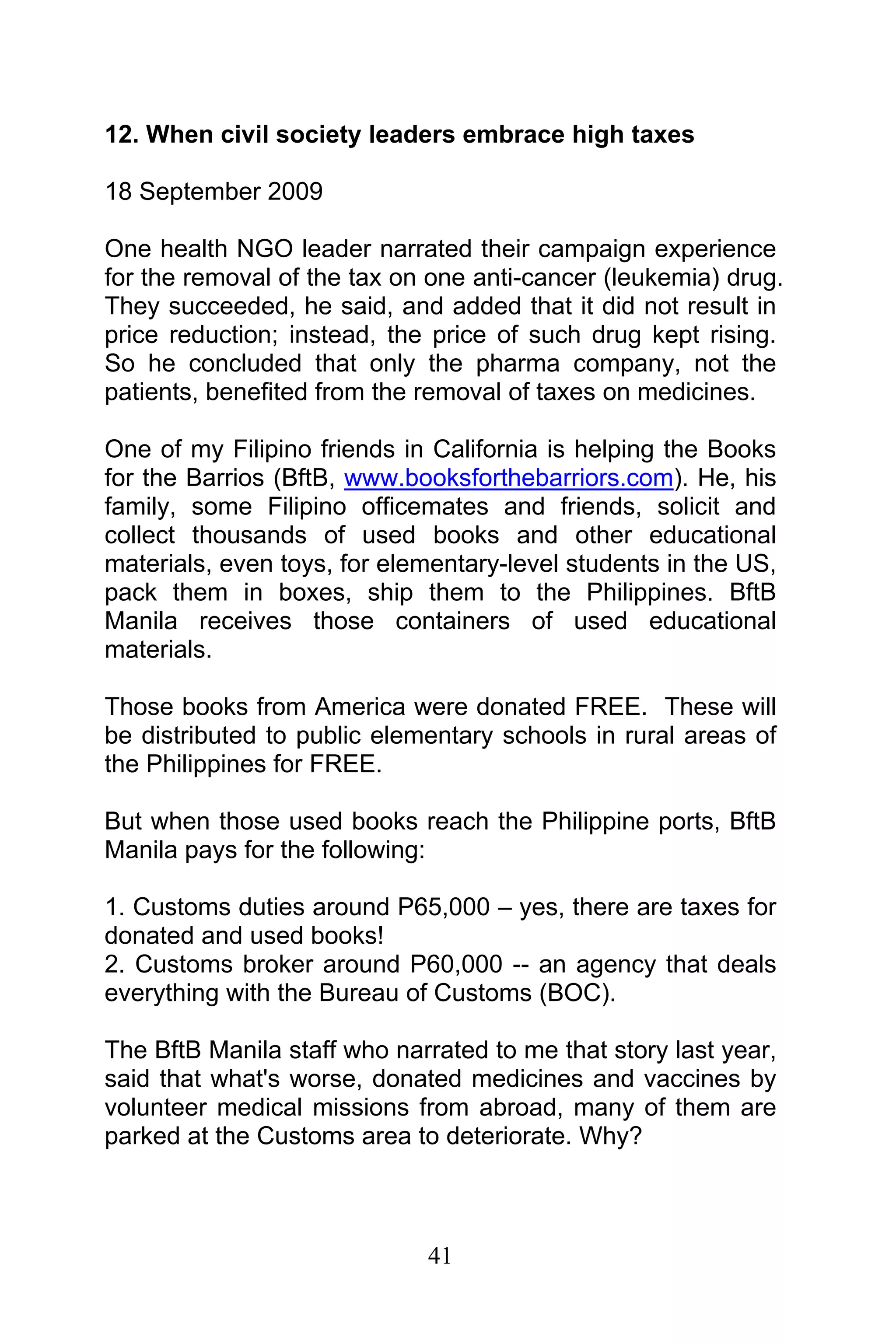 41
12. When civil society leaders embrace high taxes
18 September 2009
One health NGO leader narrated their campaign experience
for the removal of the tax on one anti-cancer (leukemia) drug.
They succeeded, he said, and added that it did not result in
price reduction; instead, the price of such drug kept rising.
So he concluded that only the pharma company, not the
patients, benefited from the removal of taxes on medicines.
One of my Filipino friends in California is helping the Books
for the Barrios (BftB, www.booksforthebarriors.com). He, his
family, some Filipino officemates and friends, solicit and
collect thousands of used books and other educational
materials, even toys, for elementary-level students in the US,
pack them in boxes, ship them to the Philippines. BftB
Manila receives those containers of used educational
materials.
Those books from America were donated FREE. These will
be distributed to public elementary schools in rural areas of
the Philippines for FREE.
But when those used books reach the Philippine ports, BftB
Manila pays for the following:
1. Customs duties around P65,000 – yes, there are taxes for
donated and used books!
2. Customs broker around P60,000 -- an agency that deals
everything with the Bureau of Customs (BOC).
The BftB Manila staff who narrated to me that story last year,
said that what's worse, donated medicines and vaccines by
volunteer medical missions from abroad, many of them are
parked at the Customs area to deteriorate. Why?
 