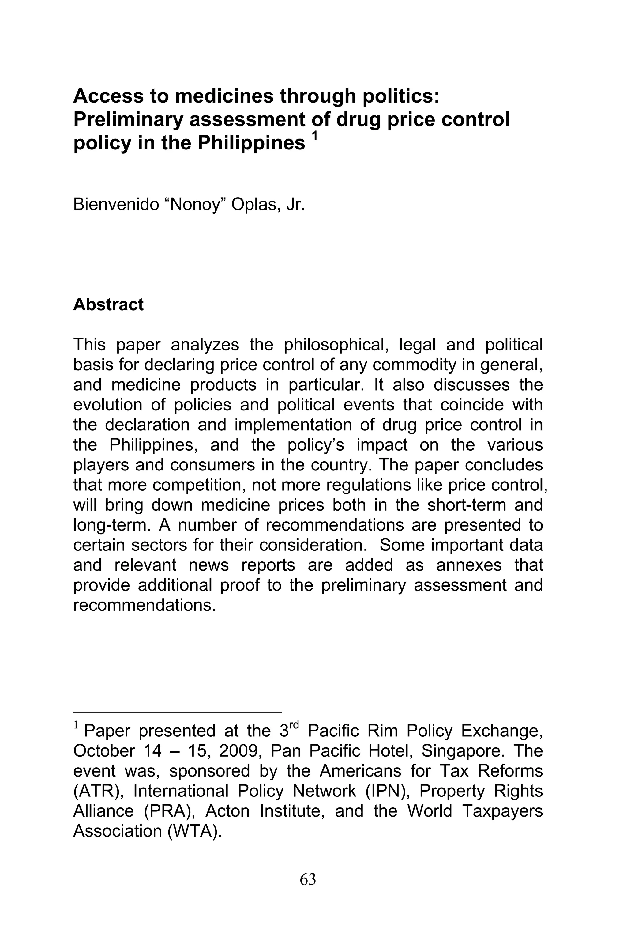 63
Access to medicines through politics:
Preliminary assessment of drug price control
policy in the Philippines 1
Bienvenido “Nonoy” Oplas, Jr.
Abstract
This paper analyzes the philosophical, legal and political
basis for declaring price control of any commodity in general,
and medicine products in particular. It also discusses the
evolution of policies and political events that coincide with
the declaration and implementation of drug price control in
the Philippines, and the policy’s impact on the various
players and consumers in the country. The paper concludes
that more competition, not more regulations like price control,
will bring down medicine prices both in the short-term and
long-term. A number of recommendations are presented to
certain sectors for their consideration. Some important data
and relevant news reports are added as annexes that
provide additional proof to the preliminary assessment and
recommendations.
1
Paper presented at the 3rd
Pacific Rim Policy Exchange,
October 14 – 15, 2009, Pan Pacific Hotel, Singapore. The
event was, sponsored by the Americans for Tax Reforms
(ATR), International Policy Network (IPN), Property Rights
Alliance (PRA), Acton Institute, and the World Taxpayers
Association (WTA).
 