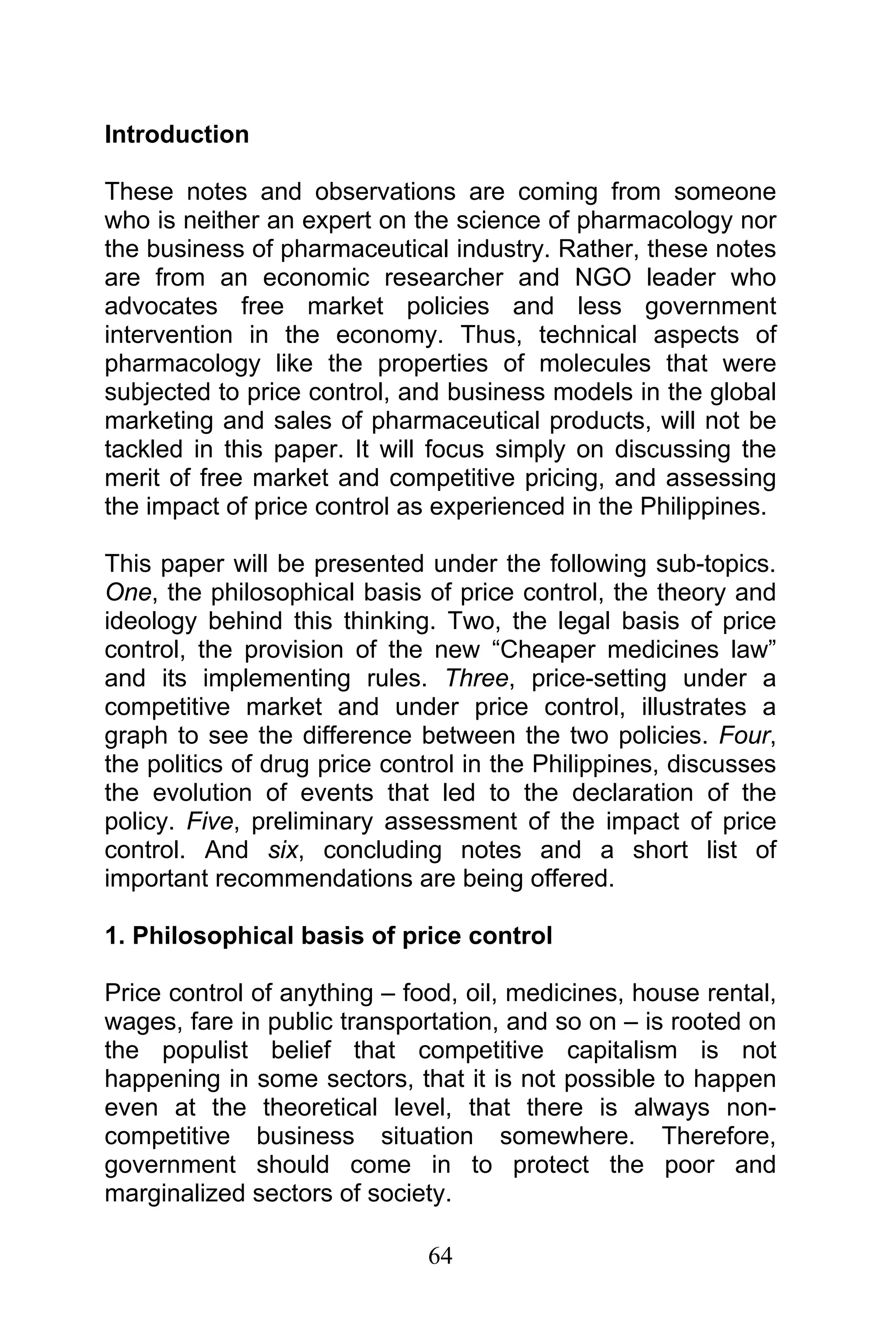 64
Introduction
These notes and observations are coming from someone
who is neither an expert on the science of pharmacology nor
the business of pharmaceutical industry. Rather, these notes
are from an economic researcher and NGO leader who
advocates free market policies and less government
intervention in the economy. Thus, technical aspects of
pharmacology like the properties of molecules that were
subjected to price control, and business models in the global
marketing and sales of pharmaceutical products, will not be
tackled in this paper. It will focus simply on discussing the
merit of free market and competitive pricing, and assessing
the impact of price control as experienced in the Philippines.
This paper will be presented under the following sub-topics.
One, the philosophical basis of price control, the theory and
ideology behind this thinking. Two, the legal basis of price
control, the provision of the new “Cheaper medicines law”
and its implementing rules. Three, price-setting under a
competitive market and under price control, illustrates a
graph to see the difference between the two policies. Four,
the politics of drug price control in the Philippines, discusses
the evolution of events that led to the declaration of the
policy. Five, preliminary assessment of the impact of price
control. And six, concluding notes and a short list of
important recommendations are being offered.
1. Philosophical basis of price control
Price control of anything – food, oil, medicines, house rental,
wages, fare in public transportation, and so on – is rooted on
the populist belief that competitive capitalism is not
happening in some sectors, that it is not possible to happen
even at the theoretical level, that there is always non-
competitive business situation somewhere. Therefore,
government should come in to protect the poor and
marginalized sectors of society.
 