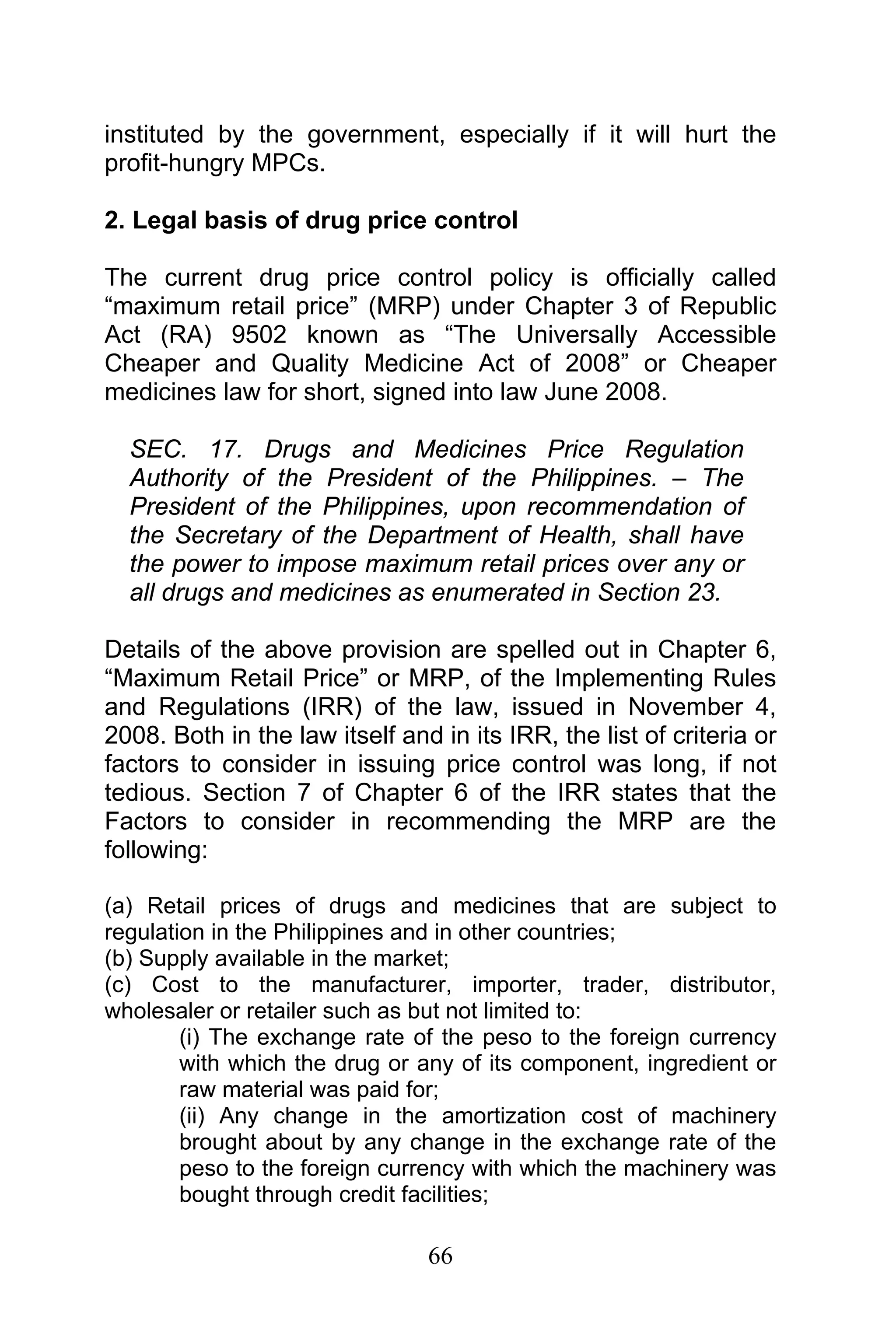 66
instituted by the government, especially if it will hurt the
profit-hungry MPCs.
2. Legal basis of drug price control
The current drug price control policy is officially called
“maximum retail price” (MRP) under Chapter 3 of Republic
Act (RA) 9502 known as “The Universally Accessible
Cheaper and Quality Medicine Act of 2008” or Cheaper
medicines law for short, signed into law June 2008.
SEC. 17. Drugs and Medicines Price Regulation
Authority of the President of the Philippines. – The
President of the Philippines, upon recommendation of
the Secretary of the Department of Health, shall have
the power to impose maximum retail prices over any or
all drugs and medicines as enumerated in Section 23.
Details of the above provision are spelled out in Chapter 6,
“Maximum Retail Price” or MRP, of the Implementing Rules
and Regulations (IRR) of the law, issued in November 4,
2008. Both in the law itself and in its IRR, the list of criteria or
factors to consider in issuing price control was long, if not
tedious. Section 7 of Chapter 6 of the IRR states that the
Factors to consider in recommending the MRP are the
following:
(a) Retail prices of drugs and medicines that are subject to
regulation in the Philippines and in other countries;
(b) Supply available in the market;
(c) Cost to the manufacturer, importer, trader, distributor,
wholesaler or retailer such as but not limited to:
(i) The exchange rate of the peso to the foreign currency
with which the drug or any of its component, ingredient or
raw material was paid for;
(ii) Any change in the amortization cost of machinery
brought about by any change in the exchange rate of the
peso to the foreign currency with which the machinery was
bought through credit facilities;
 