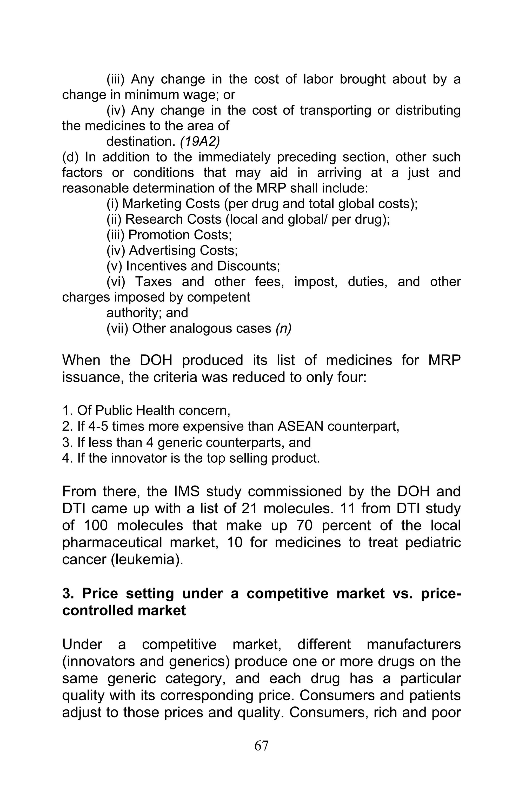67
(iii) Any change in the cost of labor brought about by a
change in minimum wage; or
(iv) Any change in the cost of transporting or distributing
the medicines to the area of
destination. (19A2)
(d) In addition to the immediately preceding section, other such
factors or conditions that may aid in arriving at a just and
reasonable determination of the MRP shall include:
(i) Marketing Costs (per drug and total global costs);
(ii) Research Costs (local and global/ per drug);
(iii) Promotion Costs;
(iv) Advertising Costs;
(v) Incentives and Discounts;
(vi) Taxes and other fees, impost, duties, and other
charges imposed by competent
authority; and
(vii) Other analogous cases (n)
When the DOH produced its list of medicines for MRP
issuance, the criteria was reduced to only four:
1. Of Public Health concern,
2. If 4‐5 times more expensive than ASEAN counterpart,
3. If less than 4 generic counterparts, and
4. If the innovator is the top selling product.
From there, the IMS study commissioned by the DOH and
DTI came up with a list of 21 molecules. 11 from DTI study
of 100 molecules that make up 70 percent of the local
pharmaceutical market, 10 for medicines to treat pediatric
cancer (leukemia).
3. Price setting under a competitive market vs. price-
controlled market
Under a competitive market, different manufacturers
(innovators and generics) produce one or more drugs on the
same generic category, and each drug has a particular
quality with its corresponding price. Consumers and patients
adjust to those prices and quality. Consumers, rich and poor
 
