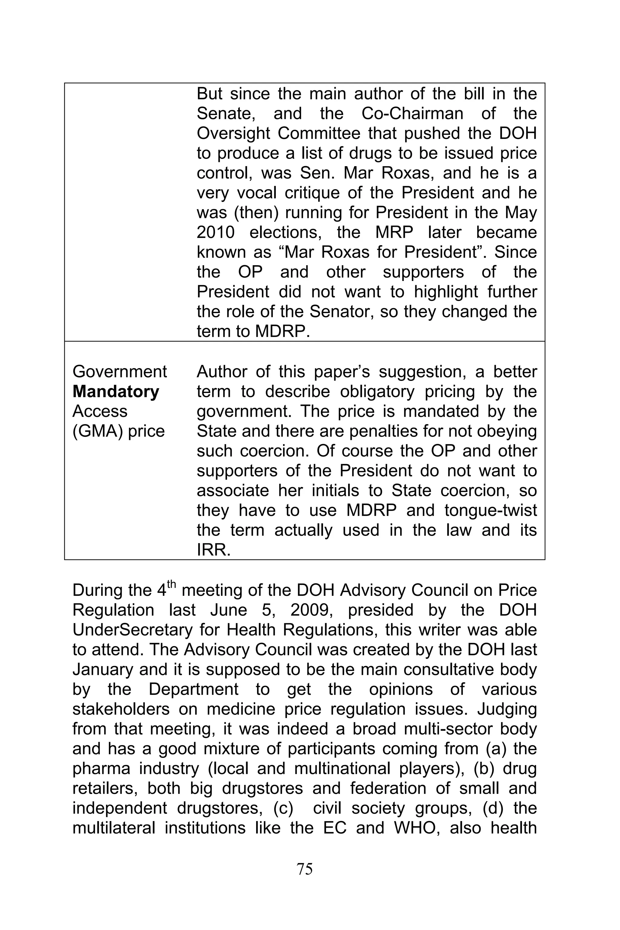 75
But since the main author of the bill in the
Senate, and the Co-Chairman of the
Oversight Committee that pushed the DOH
to produce a list of drugs to be issued price
control, was Sen. Mar Roxas, and he is a
very vocal critique of the President and he
was (then) running for President in the May
2010 elections, the MRP later became
known as “Mar Roxas for President”. Since
the OP and other supporters of the
President did not want to highlight further
the role of the Senator, so they changed the
term to MDRP.
Government
Mandatory
Access
(GMA) price
Author of this paper’s suggestion, a better
term to describe obligatory pricing by the
government. The price is mandated by the
State and there are penalties for not obeying
such coercion. Of course the OP and other
supporters of the President do not want to
associate her initials to State coercion, so
they have to use MDRP and tongue-twist
the term actually used in the law and its
IRR.
During the 4th
meeting of the DOH Advisory Council on Price
Regulation last June 5, 2009, presided by the DOH
UnderSecretary for Health Regulations, this writer was able
to attend. The Advisory Council was created by the DOH last
January and it is supposed to be the main consultative body
by the Department to get the opinions of various
stakeholders on medicine price regulation issues. Judging
from that meeting, it was indeed a broad multi-sector body
and has a good mixture of participants coming from (a) the
pharma industry (local and multinational players), (b) drug
retailers, both big drugstores and federation of small and
independent drugstores, (c) civil society groups, (d) the
multilateral institutions like the EC and WHO, also health
 
