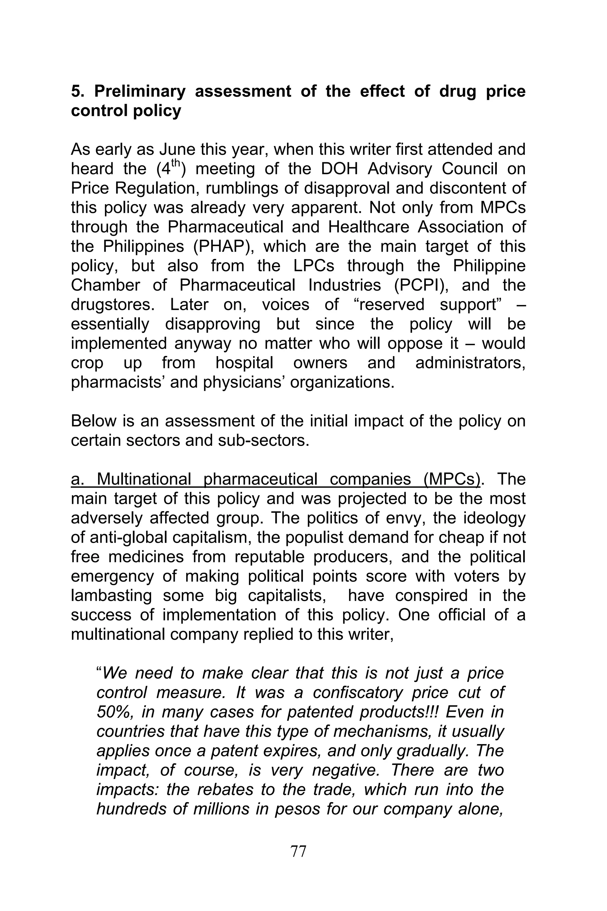 77
5. Preliminary assessment of the effect of drug price
control policy
As early as June this year, when this writer first attended and
heard the (4th
) meeting of the DOH Advisory Council on
Price Regulation, rumblings of disapproval and discontent of
this policy was already very apparent. Not only from MPCs
through the Pharmaceutical and Healthcare Association of
the Philippines (PHAP), which are the main target of this
policy, but also from the LPCs through the Philippine
Chamber of Pharmaceutical Industries (PCPI), and the
drugstores. Later on, voices of “reserved support” –
essentially disapproving but since the policy will be
implemented anyway no matter who will oppose it – would
crop up from hospital owners and administrators,
pharmacists’ and physicians’ organizations.
Below is an assessment of the initial impact of the policy on
certain sectors and sub-sectors.
a. Multinational pharmaceutical companies (MPCs). The
main target of this policy and was projected to be the most
adversely affected group. The politics of envy, the ideology
of anti-global capitalism, the populist demand for cheap if not
free medicines from reputable producers, and the political
emergency of making political points score with voters by
lambasting some big capitalists, have conspired in the
success of implementation of this policy. One official of a
multinational company replied to this writer,
“We need to make clear that this is not just a price
control measure. It was a confiscatory price cut of
50%, in many cases for patented products!!! Even in
countries that have this type of mechanisms, it usually
applies once a patent expires, and only gradually. The
impact, of course, is very negative. There are two
impacts: the rebates to the trade, which run into the
hundreds of millions in pesos for our company alone,
 