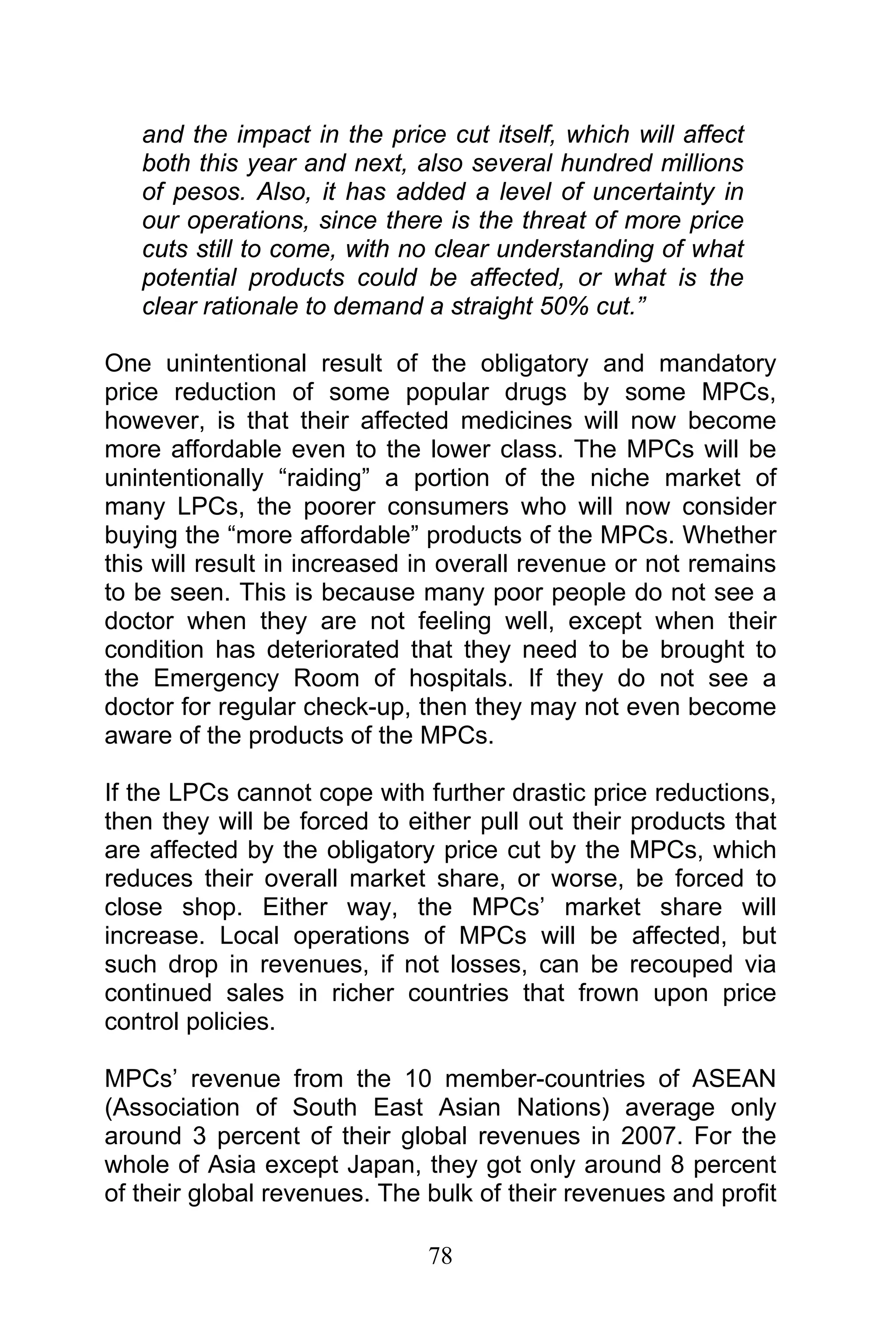 78
and the impact in the price cut itself, which will affect
both this year and next, also several hundred millions
of pesos. Also, it has added a level of uncertainty in
our operations, since there is the threat of more price
cuts still to come, with no clear understanding of what
potential products could be affected, or what is the
clear rationale to demand a straight 50% cut.”
One unintentional result of the obligatory and mandatory
price reduction of some popular drugs by some MPCs,
however, is that their affected medicines will now become
more affordable even to the lower class. The MPCs will be
unintentionally “raiding” a portion of the niche market of
many LPCs, the poorer consumers who will now consider
buying the “more affordable” products of the MPCs. Whether
this will result in increased in overall revenue or not remains
to be seen. This is because many poor people do not see a
doctor when they are not feeling well, except when their
condition has deteriorated that they need to be brought to
the Emergency Room of hospitals. If they do not see a
doctor for regular check-up, then they may not even become
aware of the products of the MPCs.
If the LPCs cannot cope with further drastic price reductions,
then they will be forced to either pull out their products that
are affected by the obligatory price cut by the MPCs, which
reduces their overall market share, or worse, be forced to
close shop. Either way, the MPCs’ market share will
increase. Local operations of MPCs will be affected, but
such drop in revenues, if not losses, can be recouped via
continued sales in richer countries that frown upon price
control policies.
MPCs’ revenue from the 10 member-countries of ASEAN
(Association of South East Asian Nations) average only
around 3 percent of their global revenues in 2007. For the
whole of Asia except Japan, they got only around 8 percent
of their global revenues. The bulk of their revenues and profit
 