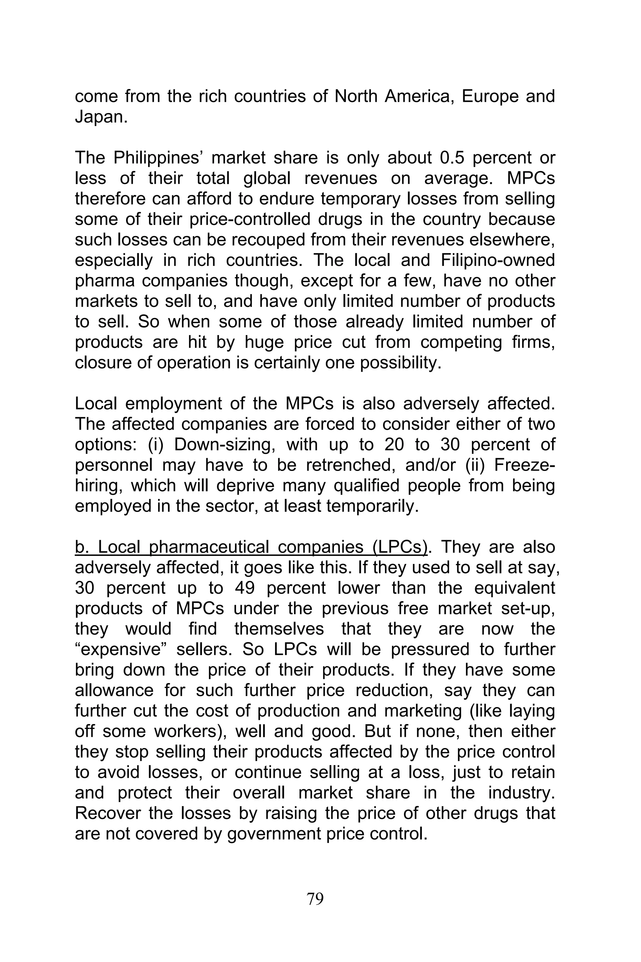 79
come from the rich countries of North America, Europe and
Japan.
The Philippines’ market share is only about 0.5 percent or
less of their total global revenues on average. MPCs
therefore can afford to endure temporary losses from selling
some of their price-controlled drugs in the country because
such losses can be recouped from their revenues elsewhere,
especially in rich countries. The local and Filipino-owned
pharma companies though, except for a few, have no other
markets to sell to, and have only limited number of products
to sell. So when some of those already limited number of
products are hit by huge price cut from competing firms,
closure of operation is certainly one possibility.
Local employment of the MPCs is also adversely affected.
The affected companies are forced to consider either of two
options: (i) Down-sizing, with up to 20 to 30 percent of
personnel may have to be retrenched, and/or (ii) Freeze-
hiring, which will deprive many qualified people from being
employed in the sector, at least temporarily.
b. Local pharmaceutical companies (LPCs). They are also
adversely affected, it goes like this. If they used to sell at say,
30 percent up to 49 percent lower than the equivalent
products of MPCs under the previous free market set-up,
they would find themselves that they are now the
“expensive” sellers. So LPCs will be pressured to further
bring down the price of their products. If they have some
allowance for such further price reduction, say they can
further cut the cost of production and marketing (like laying
off some workers), well and good. But if none, then either
they stop selling their products affected by the price control
to avoid losses, or continue selling at a loss, just to retain
and protect their overall market share in the industry.
Recover the losses by raising the price of other drugs that
are not covered by government price control.
 