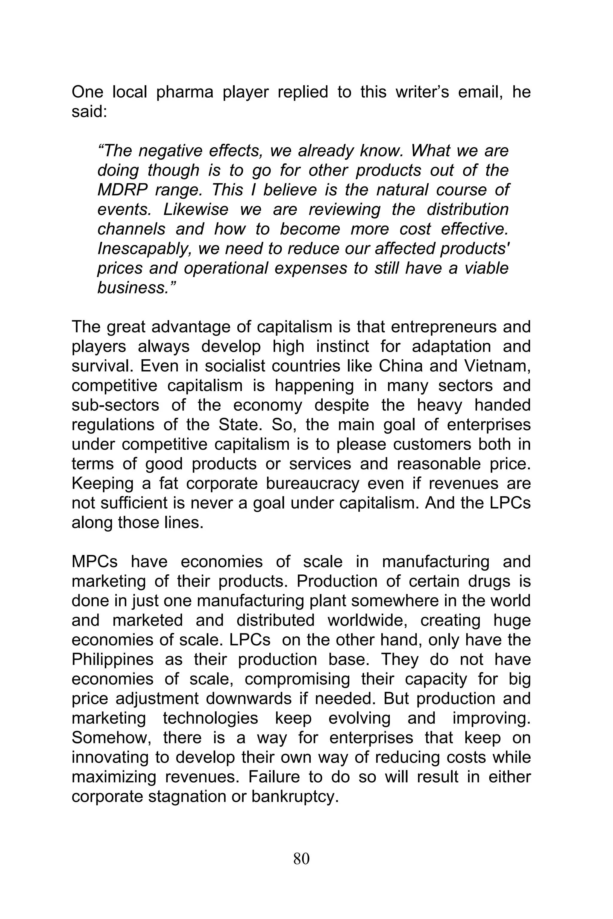 80
One local pharma player replied to this writer’s email, he
said:
“The negative effects, we already know. What we are
doing though is to go for other products out of the
MDRP range. This I believe is the natural course of
events. Likewise we are reviewing the distribution
channels and how to become more cost effective.
Inescapably, we need to reduce our affected products'
prices and operational expenses to still have a viable
business.”
The great advantage of capitalism is that entrepreneurs and
players always develop high instinct for adaptation and
survival. Even in socialist countries like China and Vietnam,
competitive capitalism is happening in many sectors and
sub-sectors of the economy despite the heavy handed
regulations of the State. So, the main goal of enterprises
under competitive capitalism is to please customers both in
terms of good products or services and reasonable price.
Keeping a fat corporate bureaucracy even if revenues are
not sufficient is never a goal under capitalism. And the LPCs
along those lines.
MPCs have economies of scale in manufacturing and
marketing of their products. Production of certain drugs is
done in just one manufacturing plant somewhere in the world
and marketed and distributed worldwide, creating huge
economies of scale. LPCs on the other hand, only have the
Philippines as their production base. They do not have
economies of scale, compromising their capacity for big
price adjustment downwards if needed. But production and
marketing technologies keep evolving and improving.
Somehow, there is a way for enterprises that keep on
innovating to develop their own way of reducing costs while
maximizing revenues. Failure to do so will result in either
corporate stagnation or bankruptcy.
 