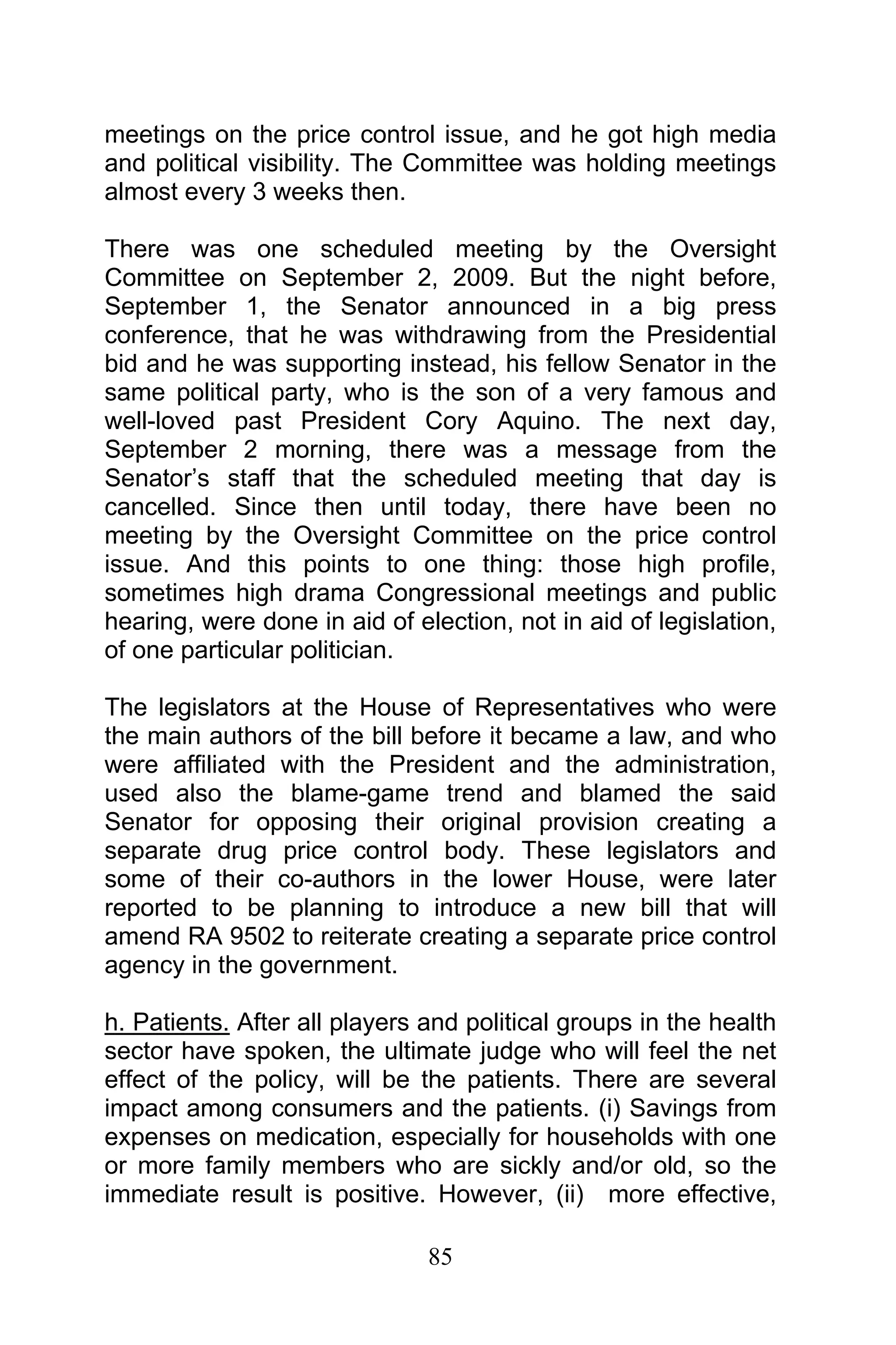 85
meetings on the price control issue, and he got high media
and political visibility. The Committee was holding meetings
almost every 3 weeks then.
There was one scheduled meeting by the Oversight
Committee on September 2, 2009. But the night before,
September 1, the Senator announced in a big press
conference, that he was withdrawing from the Presidential
bid and he was supporting instead, his fellow Senator in the
same political party, who is the son of a very famous and
well-loved past President Cory Aquino. The next day,
September 2 morning, there was a message from the
Senator’s staff that the scheduled meeting that day is
cancelled. Since then until today, there have been no
meeting by the Oversight Committee on the price control
issue. And this points to one thing: those high profile,
sometimes high drama Congressional meetings and public
hearing, were done in aid of election, not in aid of legislation,
of one particular politician.
The legislators at the House of Representatives who were
the main authors of the bill before it became a law, and who
were affiliated with the President and the administration,
used also the blame-game trend and blamed the said
Senator for opposing their original provision creating a
separate drug price control body. These legislators and
some of their co-authors in the lower House, were later
reported to be planning to introduce a new bill that will
amend RA 9502 to reiterate creating a separate price control
agency in the government.
h. Patients. After all players and political groups in the health
sector have spoken, the ultimate judge who will feel the net
effect of the policy, will be the patients. There are several
impact among consumers and the patients. (i) Savings from
expenses on medication, especially for households with one
or more family members who are sickly and/or old, so the
immediate result is positive. However, (ii) more effective,
 