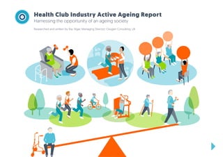 Health Club Industry Active Ageing Report
Harnessing the opportunity of an ageing society
Researched and written by Ray Algar, Managing Director, Oxygen Consulting, UK
 