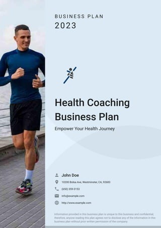 B U S I N E S S P L A N
2023
Health Coaching
Business Plan
Empower Your Health Journey
John Doe

10200 Bolsa Ave, Westminster, CA, 92683

(650) 359-3153

info@example.com

http://www.example.com

Information provided in this business plan is unique to this business and confidential;
therefore, anyone reading this plan agrees not to disclose any of the information in this
business plan without prior written permission of the company.
 