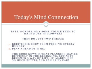 Ever wonder Why some people seem to Have more Willpower?They Do Just two things:Keep their body from Feeling Overly Hungry.Plan ahead of Time.    The good news is that planning may be difficult in the beginning, but as it  becomes a way of life, It  makes life so much better and easier By far! Today’s Mind Connnection