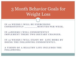 In 12 weeks I will be exercising consistently ________minutes per week.In 12weeks I will consistently implement these two dietary changes.In 12 weeks I will enjoy my  life more by doing the following consistently.A vision of a healthy life includes the following:  3 Month Behavior Goals for Weight Loss