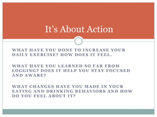 What Have you done to increase your daily exercise? How does it Feel.What Have you Learned so far From Logging? Does it Help you stay focused and aware?What changes have you made in your eating and drinking behaviors and how do you feel about it?It’s About Action