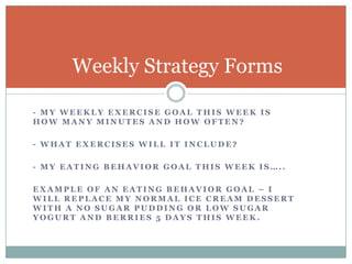- My weekly exercise Goal this week is     how many minutes and how often?- What exercises will it include?- My eating Behavior goal this week is…..Example of an eating behavior goal – I will replace my normal ice cream dessert with a no sugar pudding or low sugar yogurt and berries 5 days this week. Weekly Strategy Forms 