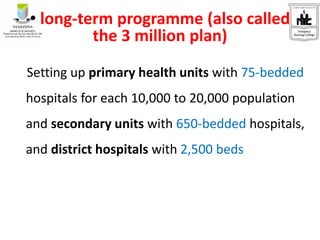 • long-term programme (also called
the 3 million plan)
Setting up primary health units with 75-bedded
hospitals for each 10,000 to 20,000 population
and secondary units with 650-bedded hospitals,
and district hospitals with 2,500 beds
 