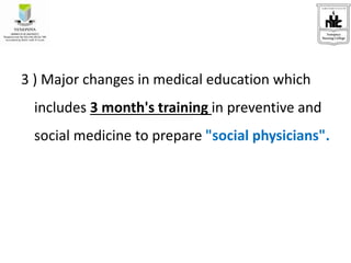 3 ) Major changes in medical education which
includes 3 month's training in preventive and
social medicine to prepare "social physicians".
 