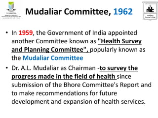 Mudaliar Committee, 1962
• In 1959, the Government of India appointed
another Committee known as "Health Survey
and Planning Committee", popularly known as
the Mudaliar Committee
• Dr. A.L. Mudaliar as Chairman -to survey the
progress made in the field of health since
submission of the Bhore Committee's Report and
to make recommendations for future
development and expansion of health services.
 