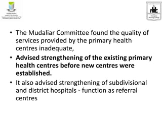 • The Mudaliar Committee found the quality of
services provided by the primary health
centres inadequate,
• Advised strengthening of the existing primary
health centres before new centres were
established.
• It also advised strengthening of subdivisional
and district hospitals - function as referral
centres
 