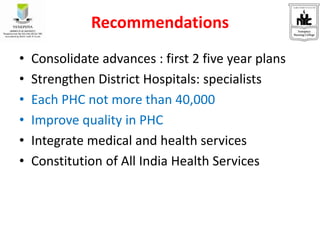 Recommendations
• Consolidate advances : first 2 five year plans
• Strengthen District Hospitals: specialists
• Each PHC not more than 40,000
• Improve quality in PHC
• Integrate medical and health services
• Constitution of All India Health Services
 