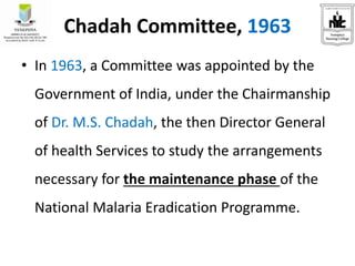 Chadah Committee, 1963
• In 1963, a Committee was appointed by the
Government of India, under the Chairmanship
of Dr. M.S. Chadah, the then Director General
of health Services to study the arrangements
necessary for the maintenance phase of the
National Malaria Eradication Programme.
 