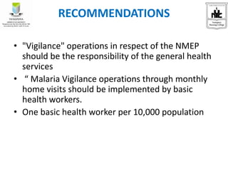 RECOMMENDATIONS
• "Vigilance" operations in respect of the NMEP
should be the responsibility of the general health
services
• “ Malaria Vigilance operations through monthly
home visits should be implemented by basic
health workers.
• One basic health worker per 10,000 population
 