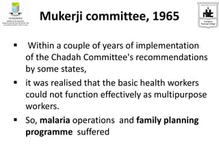 Mukerji committee, 1965
 Within a couple of years of implementation
of the Chadah Committee's recommendations
by some states,
 it was realised that the basic health workers
could not function effectively as multipurpose
workers.
 So, malaria operations and family planning
programme suffered
 