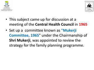 • This subject came up for discussion at a
meeting of the Central Health Council in 1965
• Set up a committee known as "Mukerji
Committee, 1965" under the Chairmanship of
Shri Mukerji, was appointed to review the
strategy for the family planning programme.
 