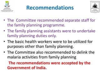 Recommendations
• The Committee recommended separate staff for
the family planning programme.
• The family planning assistants were to undertake
family planning duties only.
• The basic health workers were to be utilized for
purposes other than family planning.
• The Committee also recommended to delink the
malaria activities from family planning
The recommendations were accepted by the
Government of India.
 