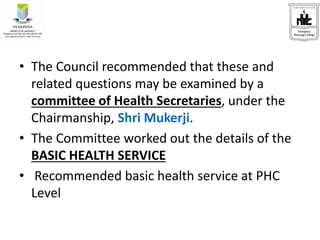 • The Council recommended that these and
related questions may be examined by a
committee of Health Secretaries, under the
Chairmanship, Shri Mukerji.
• The Committee worked out the details of the
BASIC HEALTH SERVICE
• Recommended basic health service at PHC
Level
 