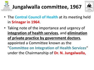 Jungalwalla committee, 1967
• The Central Council of Health at its meeting held
in Srinagar in 1964.
• Taking note of the importance and urgency of
integration of health services, and elimination
of private practice by government doctors,
appointed a Committee known as the
"Committee on Integration of Health Services“
under the Chairmanship of Dr. N. Jungalwalla,
 