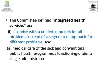 • The Committee defined "integrated health
services" as:
(i) a service with a unified approach for all
problems instead of a segmented approach for
different problems; and
(ii) medical care of the sick and conventional
public health programmes functioning under a
single administrator
 
