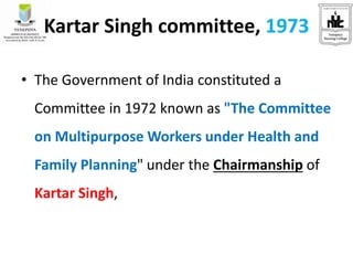 Kartar Singh committee, 1973
• The Government of India constituted a
Committee in 1972 known as "The Committee
on Multipurpose Workers under Health and
Family Planning" under the Chairmanship of
Kartar Singh,
 