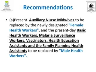 Recommendations
• (a)Present Auxiliary Nurse Midwives to be
replaced by the newly designated "Female
Health Workers", and the present-day Basic
Health Workers, Malaria Surveillance
Workers, Vaccinators, Health Education
Assistants and the Family Planning Health
Assistants to be replaced by "Male Health
Workers".
 