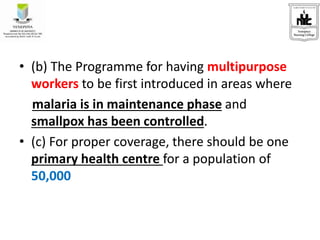 • (b) The Programme for having multipurpose
workers to be first introduced in areas where
malaria is in maintenance phase and
smallpox has been controlled.
• (c) For proper coverage, there should be one
primary health centre for a population of
50,000
 