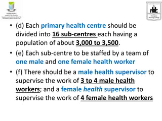 • (d) Each primary health centre should be
divided into 16 sub-centres each having a
population of about 3,000 to 3,500.
• (e) Each sub-centre to be staffed by a team of
one male and one female health worker
• (f) There should be a male health supervisor to
supervise the work of 3 to 4 male health
workers; and a female health supervisor to
supervise the work of 4 female health workers
 