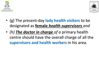 • (g) The present-day lady health visitors to be
designated as female health supervisors and
• (h) The doctor in charge of a primary health
centre should have the overall charge of all the
supervisors and health workers in his area.
 