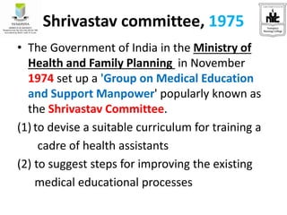 Shrivastav committee, 1975
• The Government of India in the Ministry of
Health and Family Planning in November
1974 set up a 'Group on Medical Education
and Support Manpower' popularly known as
the Shrivastav Committee.
(1) to devise a suitable curriculum for training a
cadre of health assistants
(2) to suggest steps for improving the existing
medical educational processes
 